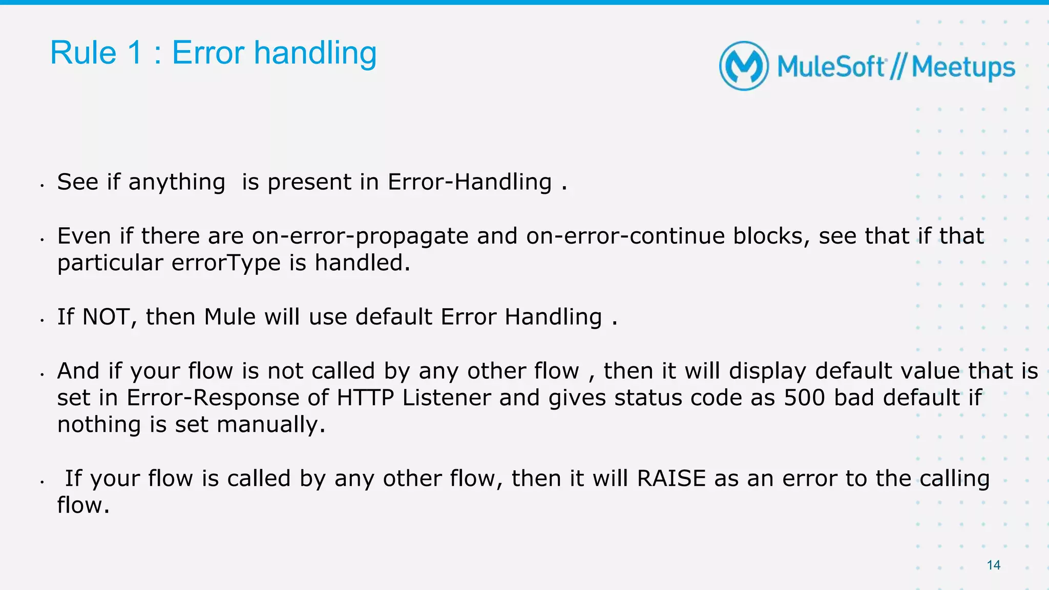 14
Rule 1 : Error handling
• See if anything is present in Error-Handling .
• Even if there are on-error-propagate and on-error-continue blocks, see that if that
particular errorType is handled.
• If NOT, then Mule will use default Error Handling .
• And if your flow is not called by any other flow , then it will display default value that is
set in Error-Response of HTTP Listener and gives status code as 500 bad default if
nothing is set manually.
• If your flow is called by any other flow, then it will RAISE as an error to the calling
flow.