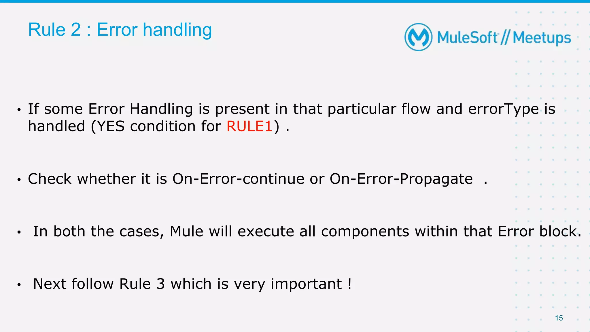 15
Rule 2 : Error handling
• If some Error Handling is present in that particular flow and errorType is
handled (YES condition for RULE1) .
• Check whether it is On-Error-continue or On-Error-Propagate .
• In both the cases, Mule will execute all components within that Error block.
• Next follow Rule 3 which is very important !