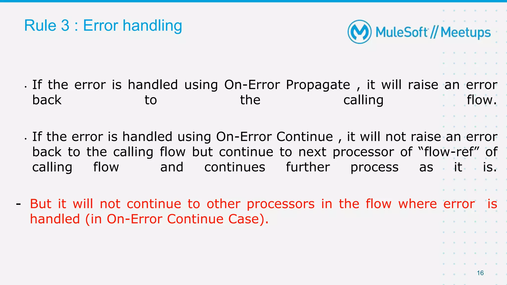 16
Rule 3 : Error handling
• If the error is handled using On-Error Propagate , it will raise an error
back to the calling flow.
• If the error is handled using On-Error Continue , it will not raise an error
back to the calling flow but continue to next processor of “flow-ref” of
calling flow and continues further process as it is.
- But it will not continue to other processors in the flow where error is
handled (in On-Error Continue Case).