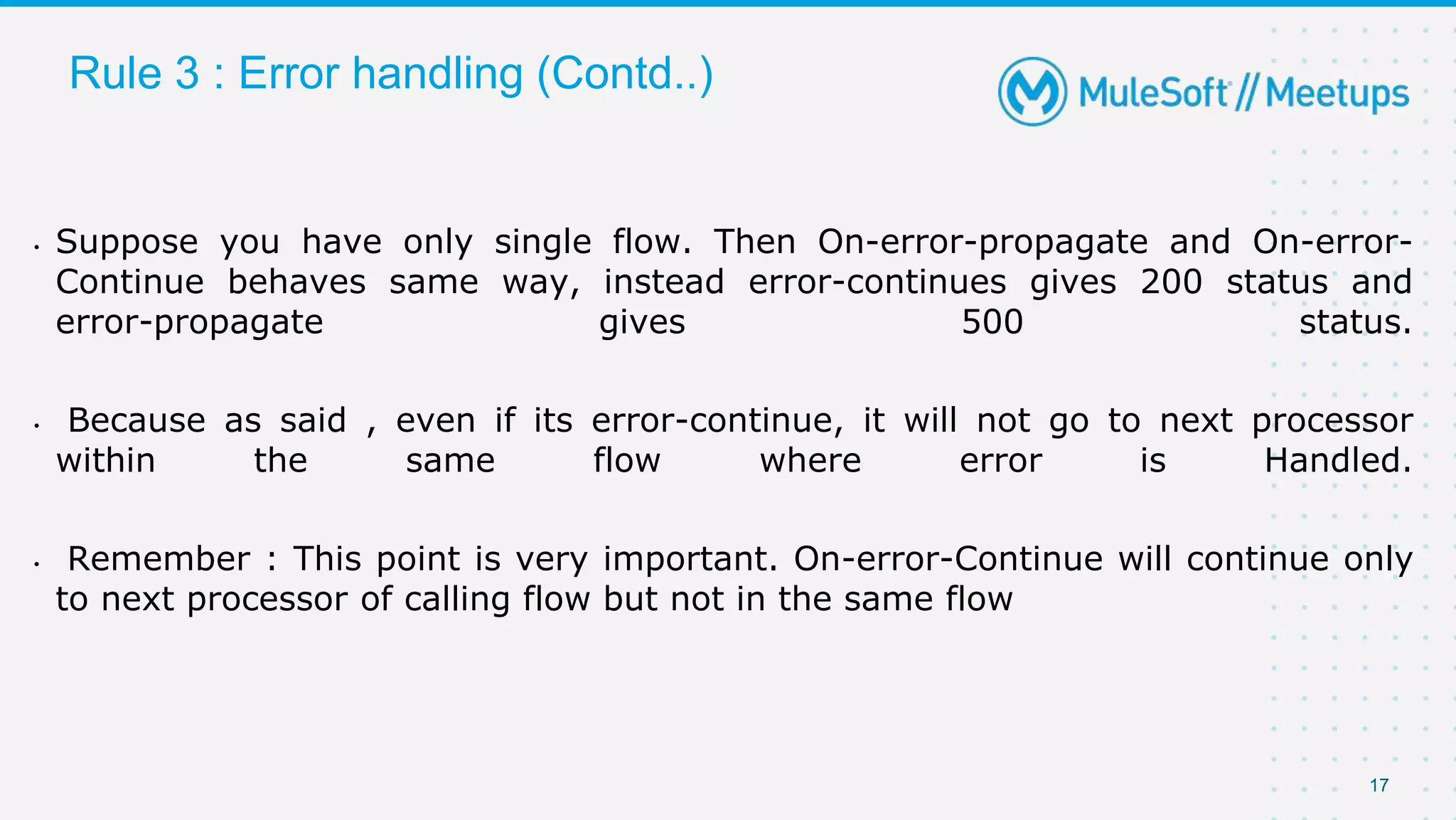 17
Rule 3 : Error handling (Contd..)
• Suppose you have only single flow. Then On-error-propagate and On-error-
Continue behaves same way, instead error-continues gives 200 status and
error-propagate gives 500 status.
• Because as said , even if its error-continue, it will not go to next processor
within the same flow where error is Handled.
• Remember : This point is very important. On-error-Continue will continue only
to next processor of calling flow but not in the same flow