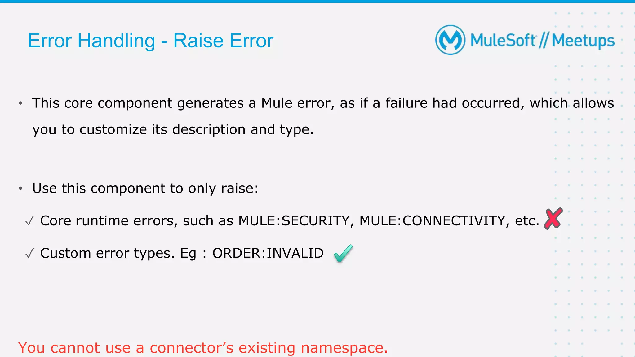• This core component generates a Mule error, as if a failure had occurred, which allows
you to customize its description and type.
• Use this component to only raise:
✓ Core runtime errors, such as MULE:SECURITY, MULE:CONNECTIVITY, etc.
✓ Custom error types. Eg : ORDER:INVALID
You cannot use a connector’s existing namespace.
Error Handling - Raise Error