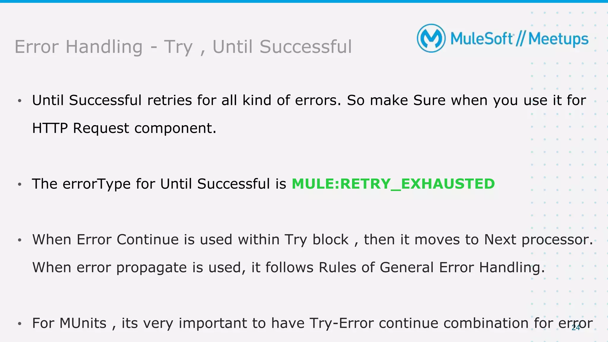 24
• Until Successful retries for all kind of errors. So make Sure when you use it for
HTTP Request component.
• The errorType for Until Successful is MULE:RETRY_EXHAUSTED
•
•
Error Handling - Try , Until Successful
