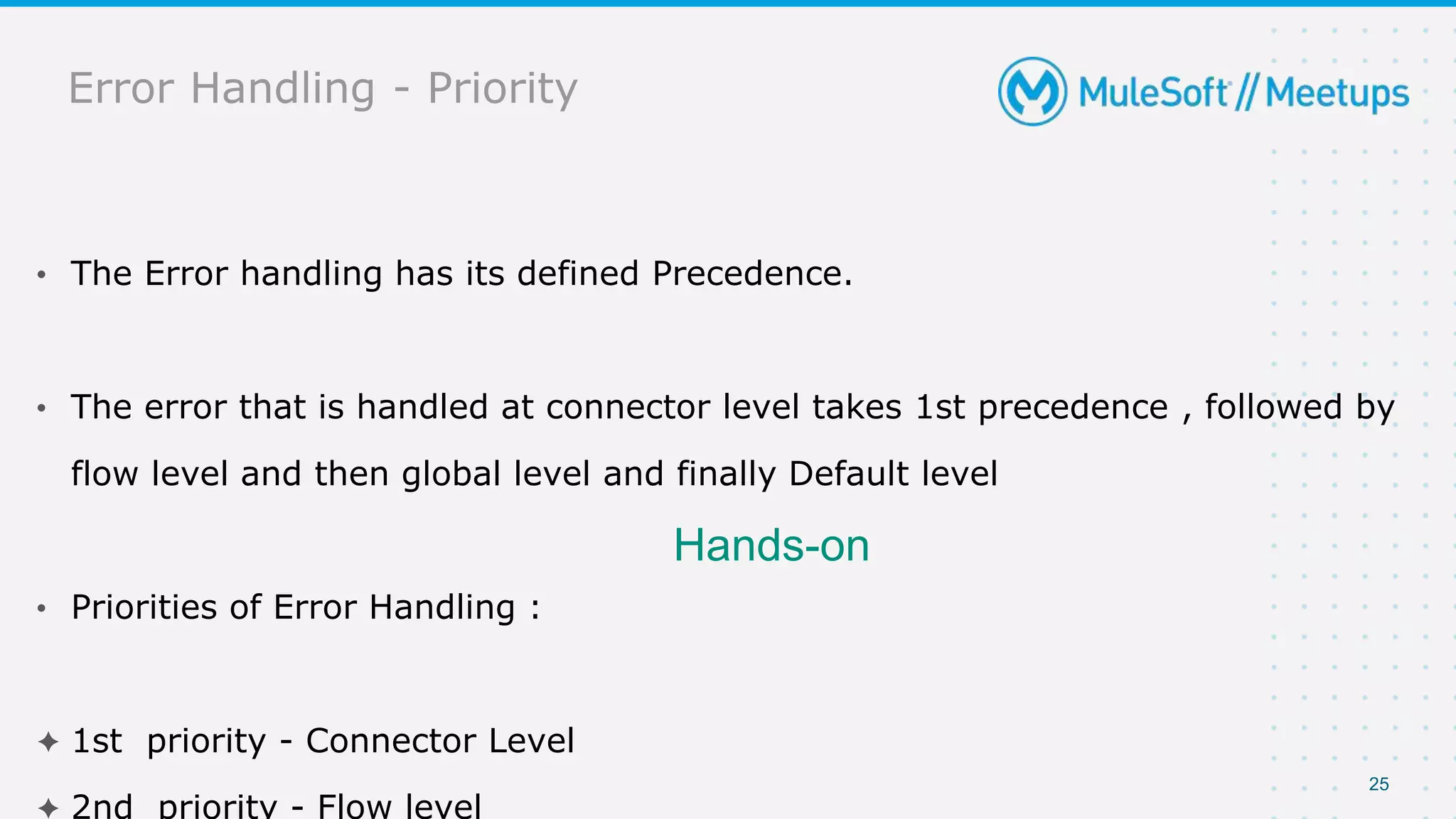 Error Handling - Priority
25
• The Error handling has its defined Precedence.
• The error that is handled at connector level takes 1st precedence , followed by
flow level and then global level and finally Default level
• Priorities of Error Handling :
✦ 1st priority - Connector Level
✦ 2nd priority - Flow level
Hands-on