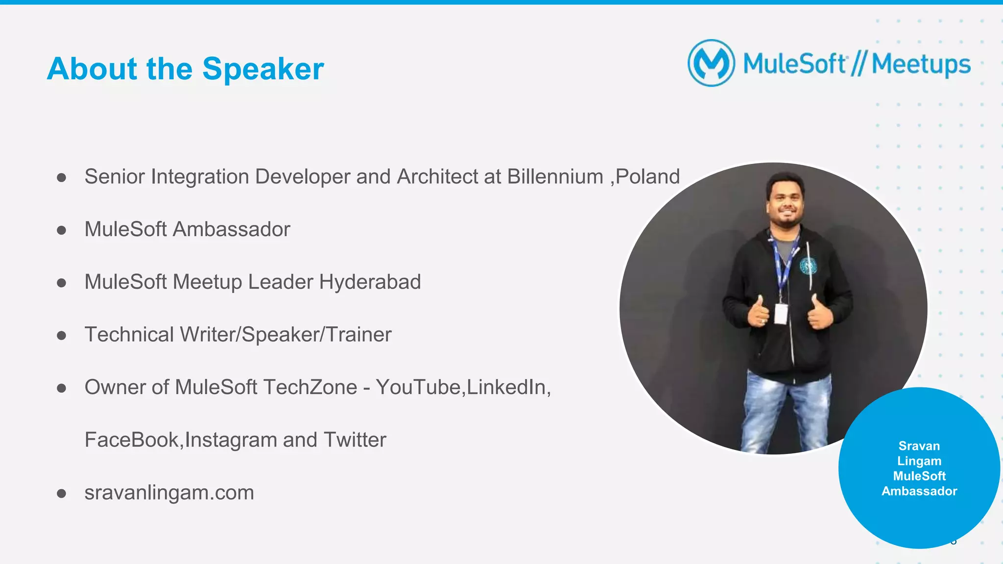 About the Speaker
● Senior Integration Developer and Architect at Billennium ,Poland
● MuleSoft Ambassador
● MuleSoft Meetup Leader Hyderabad
● Technical Writer/Speaker/Trainer
● Owner of MuleSoft TechZone - YouTube,LinkedIn,
FaceBook,Instagram and Twitter
● sravanlingam.com
3
Sravan
Lingam
MuleSoft
Ambassador