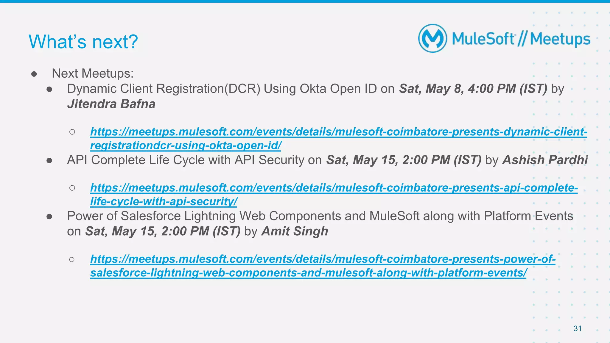 31
● Next Meetups:
● Dynamic Client Registration(DCR) Using Okta Open ID on Sat, May 8, 4:00 PM (IST) by
Jitendra Bafna
○ https://meetups.mulesoft.com/events/details/mulesoft-coimbatore-presents-dynamic-client-
registrationdcr-using-okta-open-id/
● API Complete Life Cycle with API Security on Sat, May 15, 2:00 PM (IST) by Ashish Pardhi
○ https://meetups.mulesoft.com/events/details/mulesoft-coimbatore-presents-api-complete-
life-cycle-with-api-security/
● Power of Salesforce Lightning Web Components and MuleSoft along with Platform Events
on Sat, May 15, 2:00 PM (IST) by Amit Singh
○ https://meetups.mulesoft.com/events/details/mulesoft-coimbatore-presents-power-of-
salesforce-lightning-web-components-and-mulesoft-along-with-platform-events/
What’s next?