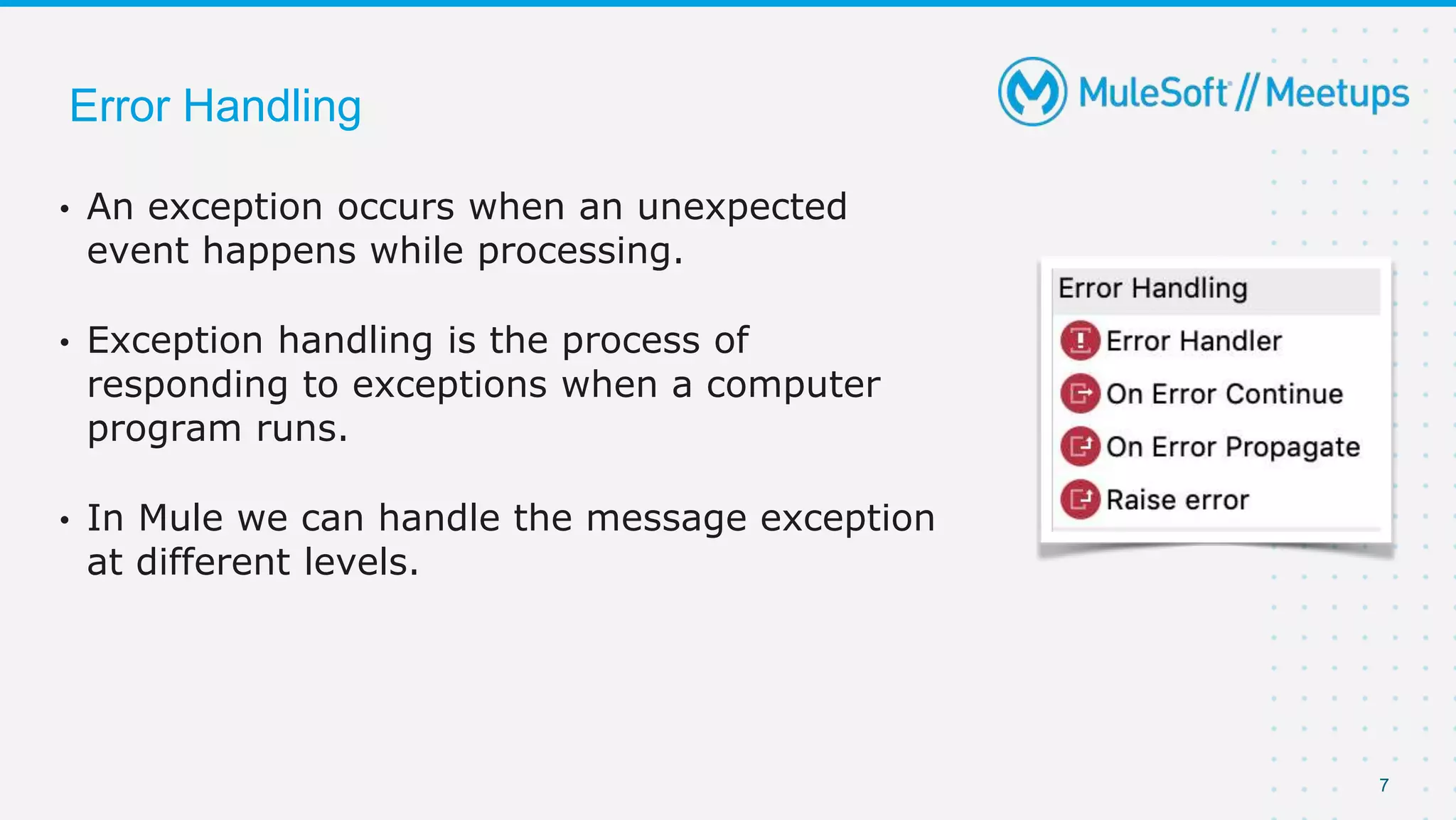 7
• An exception occurs when an unexpected
event happens while processing.
• Exception handling is the process of
responding to exceptions when a computer
program runs.
• In Mule we can handle the message exception
at different levels.
Error Handling