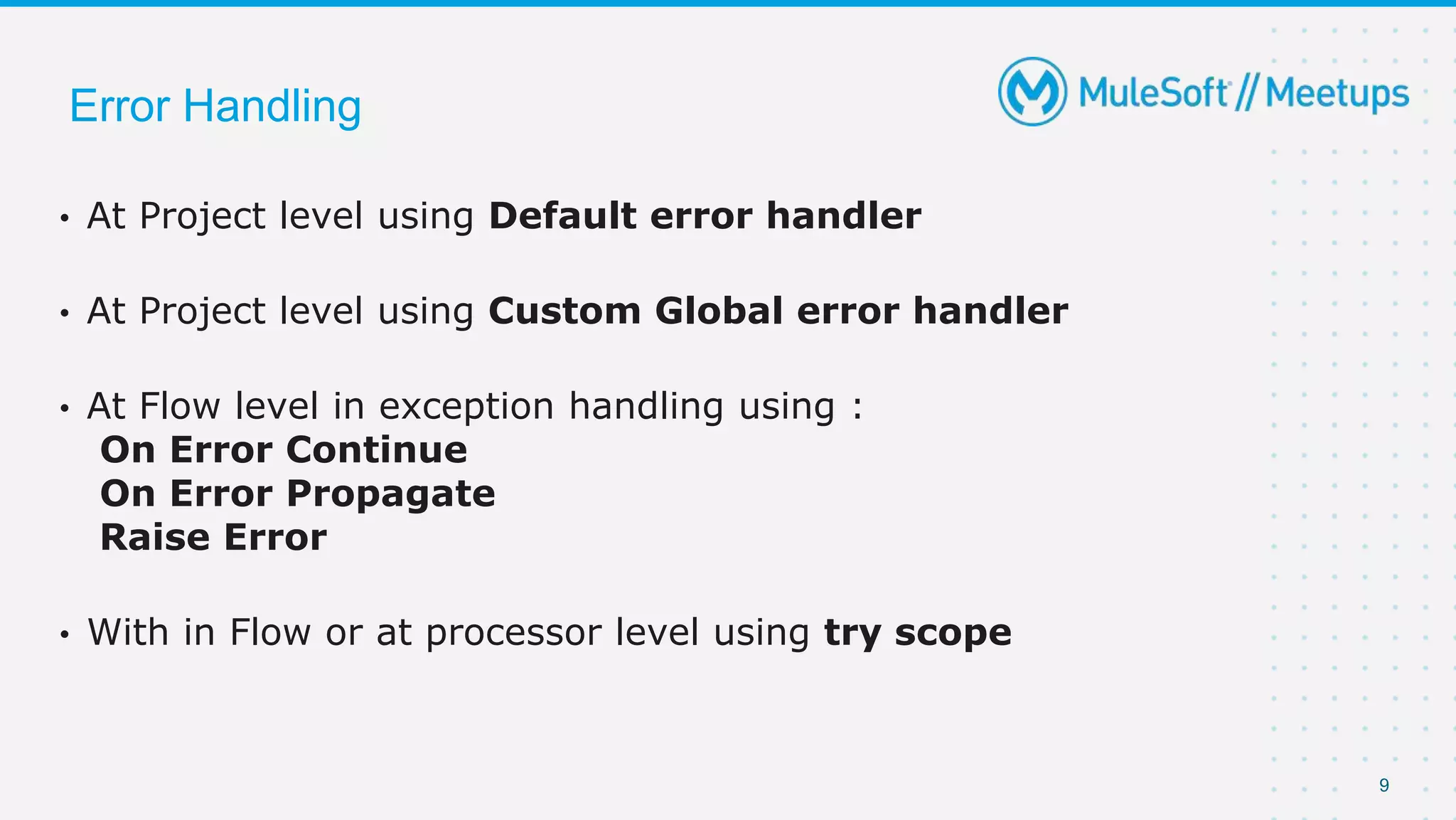 9
Error Handling
• At Project level using Default error handler
• At Project level using Custom Global error handler
• At Flow level in exception handling using :
On Error Continue
On Error Propagate
Raise Error
• With in Flow or at processor level using try scope