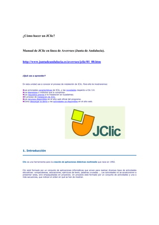 ¿Cómo hacer un JClic?

Manual de JClic en línea de Averroes (Junta de Andalucía).

http://www.juntadeandalucia.es/averroes/jclic/01_00.htm

¿Qué vas a aprender?

En esta unidad vas a conocer el proceso de instalación de JClic. Para ello te mostraremos:
Las principales características de JClic, y las novedades respecto a Clic 3.0.
Los elementos o módulos que lo componen.
Los requisitos previos a la instalación en Guadalinex.
El proceso de instalación de JClic.
Los recursos disponibles en el sitio web oficial del programa.
Cómo descargar la demo y las actividades ya disponibles en el sitio web.

1. Introducción

Clic es una herramienta para la creación de aplicaciones didácticas multimedia que nace en 1992.

Clic está formado por un conjunto de aplicaciones informáticas que sirven para realizar diversos tipos de actividades
educativas: rompecabezas, asociaciones, ejercicios de texto, palabras cruzadas ... Las actividades no se acostumbran a
presentar solas, sino empaquetadas en proyectos. Un proyecto está formado por un conjunto de actividades y una o
más secuencias, que indican el orden en qué se han de mostrar.

 