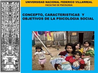 UNIVERSIDAD NACIONAL FEDERICO VILLARREAL
             FACULTAD DE PSICOLOGIA



CONCEPTO, CARACTERISTICAS Y
OBJETIVOS DE LA PSICOLOGIA SOCIAL
 