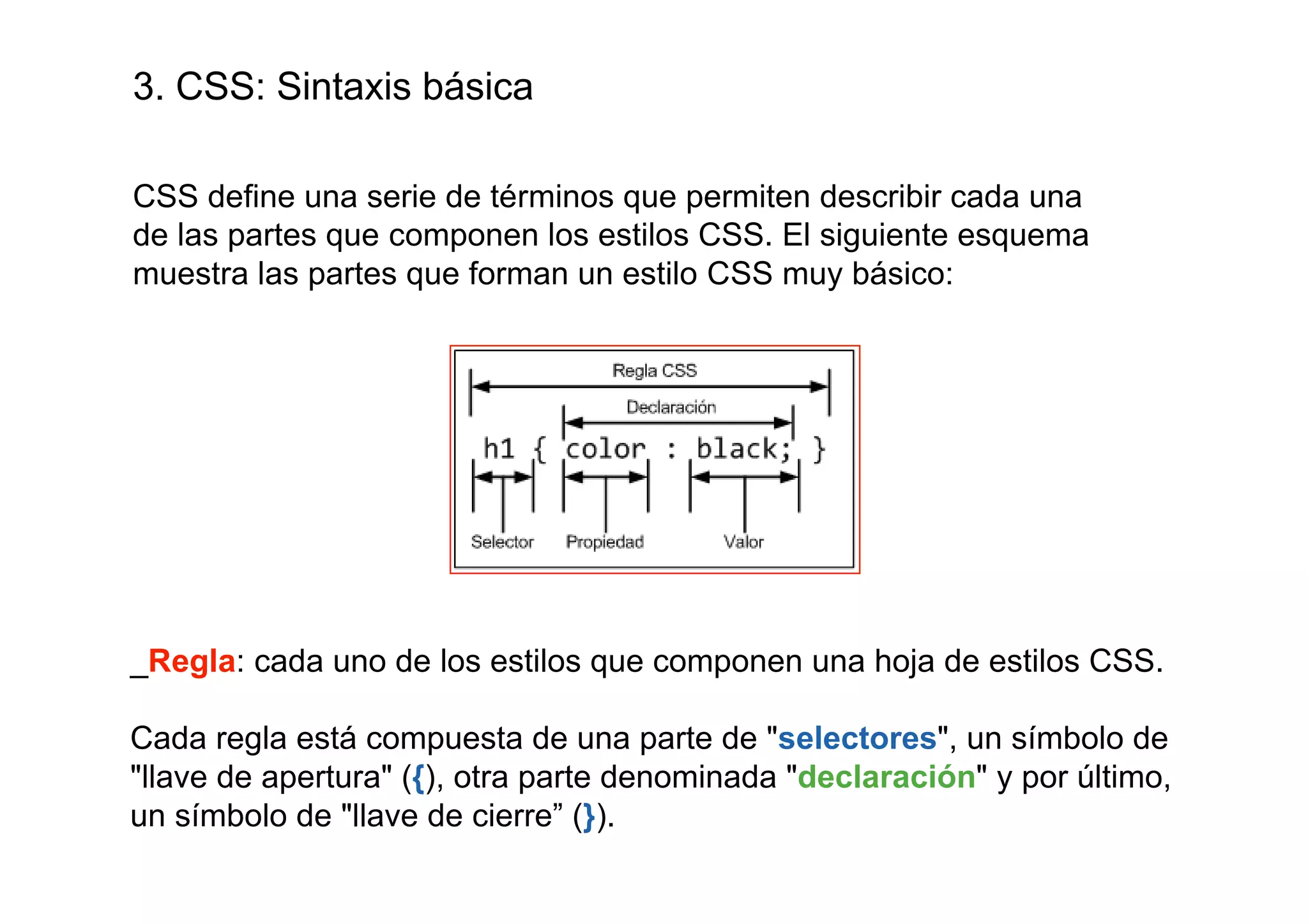 3. CSS: Sintaxis básica

CSS define una serie de términos que permiten describir cada una
de las partes que componen los estilos CSS. El siguiente esquema
muestra las partes que forman un estilo CSS muy básico:




_Regla: cada uno de los estilos que componen una hoja de estilos CSS.

Cada regla está compuesta de una parte de "selectores", un símbolo de
"llave de apertura" ({), otra parte denominada "declaración" y por último,
un símbolo de "llave de cierre” (}).
 