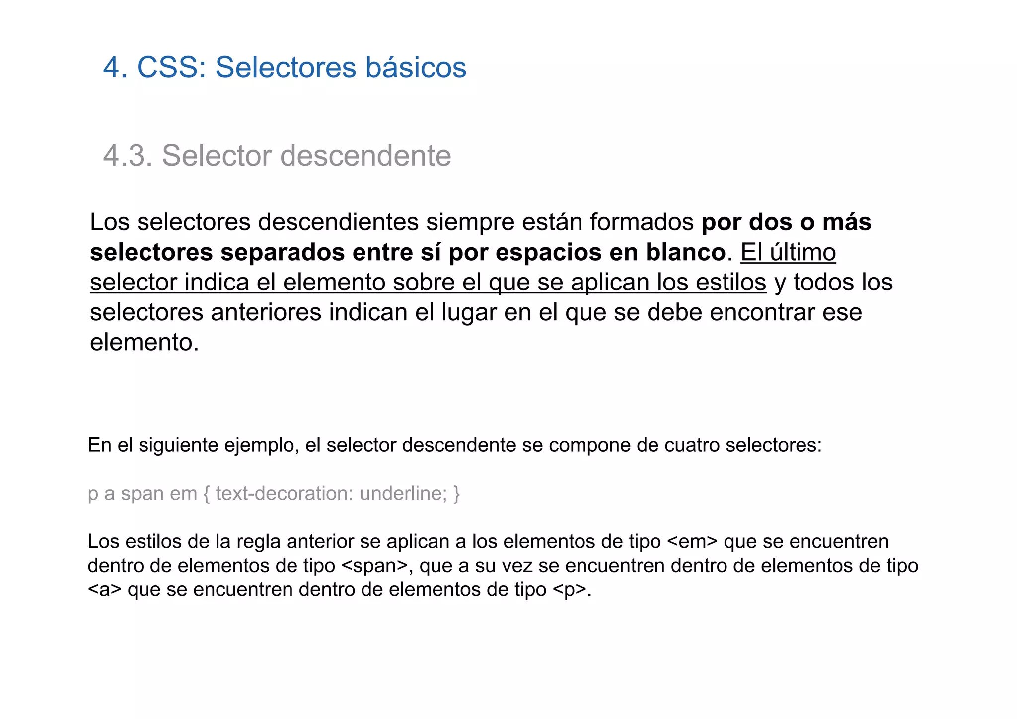 4. CSS: Selectores básicos

 4.3. Selector descendente

Los selectores descendientes siempre están formados por dos o más
selectores separados entre sí por espacios en blanco. El último
selector indica el elemento sobre el que se aplican los estilos y todos los
selectores anteriores indican el lugar en el que se debe encontrar ese
elemento.



En el siguiente ejemplo, el selector descendente se compone de cuatro selectores:

p a span em { text-decoration: underline; }

Los estilos de la regla anterior se aplican a los elementos de tipo <em> que se encuentren
dentro de elementos de tipo <span>, que a su vez se encuentren dentro de elementos de tipo
<a> que se encuentren dentro de elementos de tipo <p>.
 
