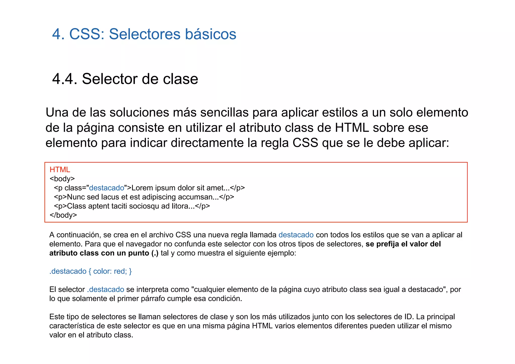 4. CSS: Selectores básicos

 4.4. Selector de clase

Una de las soluciones más sencillas para aplicar estilos a un solo elemento
de la página consiste en utilizar el atributo class de HTML sobre ese
elemento para indicar directamente la regla CSS que se le debe aplicar:
HTML
<body>
 <p class="destacado">Lorem ipsum dolor sit amet...</p>
 <p>Nunc sed lacus et est adipiscing accumsan...</p>
 <p>Class aptent taciti sociosqu ad litora...</p>
</body>

A continuación, se crea en el archivo CSS una nueva regla llamada destacado con todos los estilos que se van a aplicar al
elemento. Para que el navegador no confunda este selector con los otros tipos de selectores, se prefija el valor del
atributo class con un punto (.) tal y como muestra el siguiente ejemplo:

.destacado { color: red; }

El selector .destacado se interpreta como "cualquier elemento de la página cuyo atributo class sea igual a destacado", por
lo que solamente el primer párrafo cumple esa condición.

Este tipo de selectores se llaman selectores de clase y son los más utilizados junto con los selectores de ID. La principal
característica de este selector es que en una misma página HTML varios elementos diferentes pueden utilizar el mismo
valor en el atributo class.
 