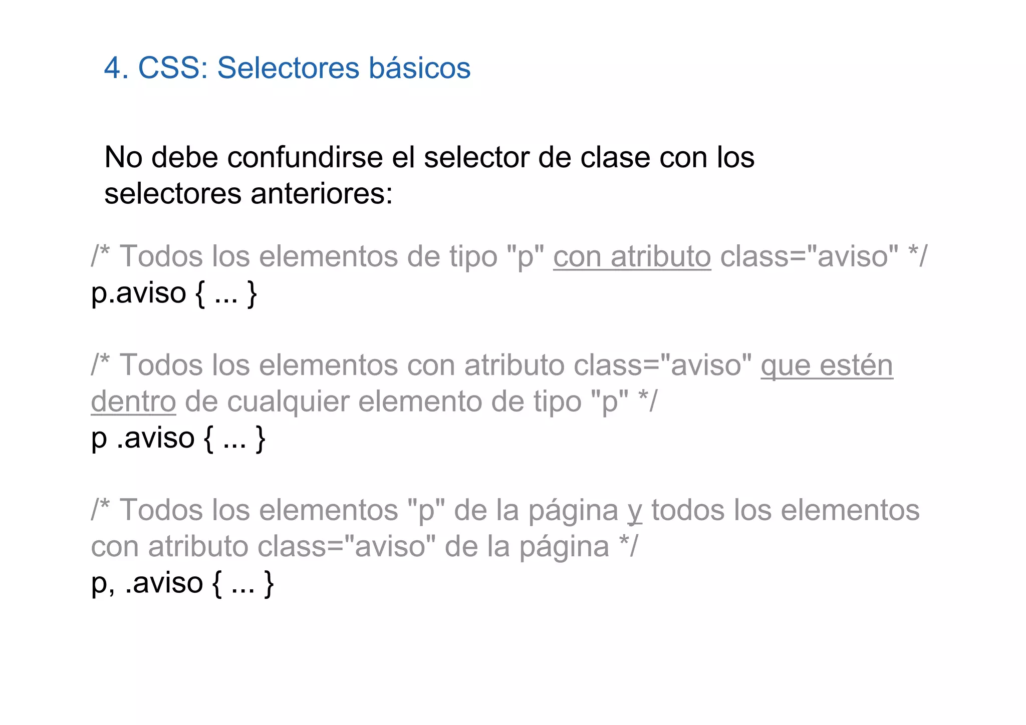 4. CSS: Selectores básicos

 No debe confundirse el selector de clase con los
 selectores anteriores:

/* Todos los elementos de tipo "p" con atributo class="aviso" */
p.aviso { ... }

/* Todos los elementos con atributo class="aviso" que estén
dentro de cualquier elemento de tipo "p" */
p .aviso { ... }

/* Todos los elementos "p" de la página y todos los elementos
con atributo class="aviso" de la página */
p, .aviso { ... }
 