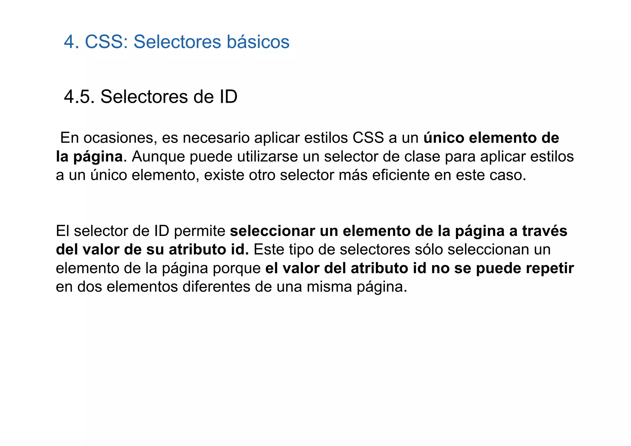 4. CSS: Selectores básicos

 4.5. Selectores de ID

 En ocasiones, es necesario aplicar estilos CSS a un único elemento de
la página. Aunque puede utilizarse un selector de clase para aplicar estilos
a un único elemento, existe otro selector más eficiente en este caso.


El selector de ID permite seleccionar un elemento de la página a través
del valor de su atributo id. Este tipo de selectores sólo seleccionan un
elemento de la página porque el valor del atributo id no se puede repetir
en dos elementos diferentes de una misma página.
 