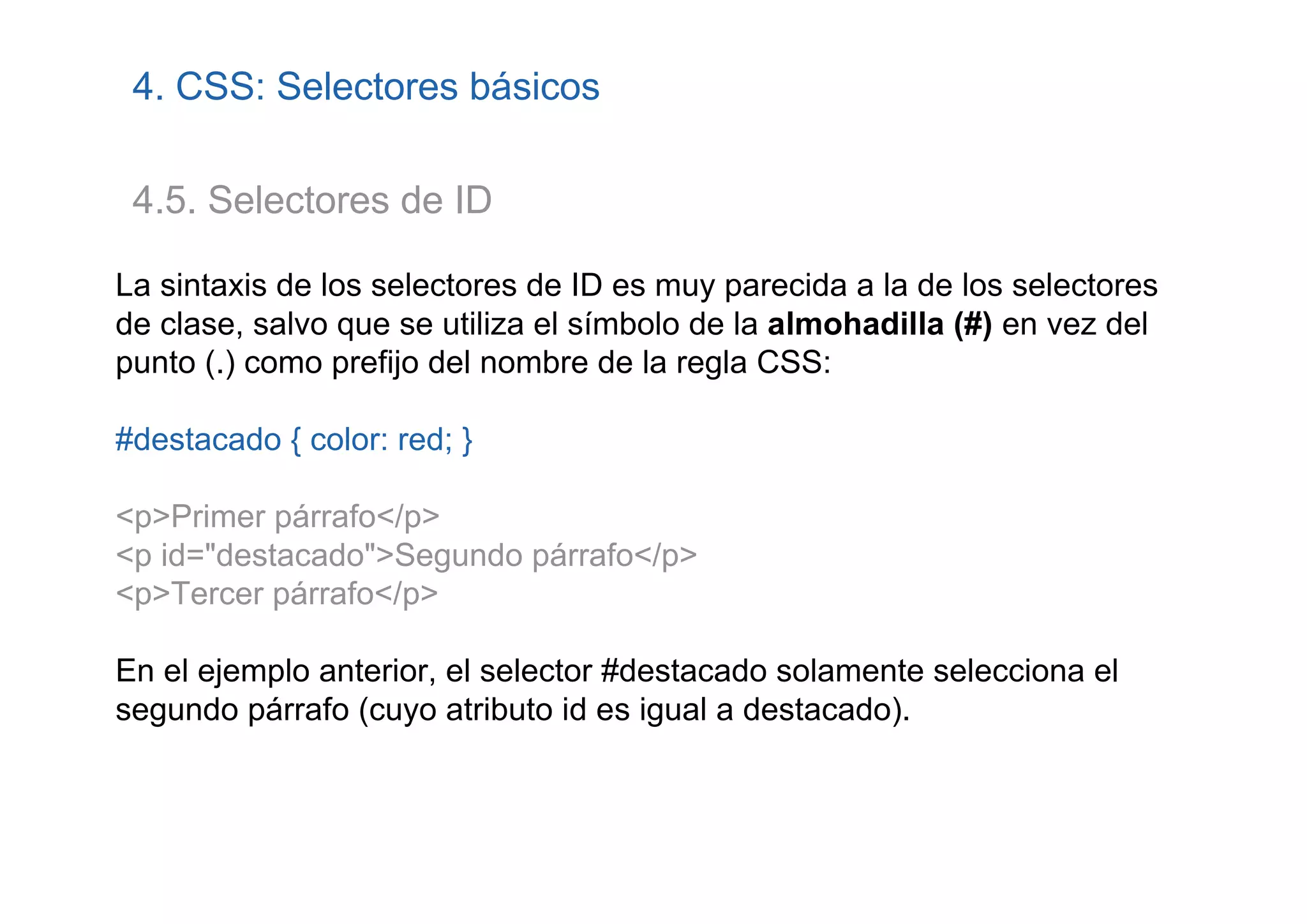 4. CSS: Selectores básicos

 4.5. Selectores de ID

La sintaxis de los selectores de ID es muy parecida a la de los selectores
de clase, salvo que se utiliza el símbolo de la almohadilla (#) en vez del
punto (.) como prefijo del nombre de la regla CSS:

#destacado { color: red; }

<p>Primer párrafo</p>
<p id="destacado">Segundo párrafo</p>
<p>Tercer párrafo</p>

En el ejemplo anterior, el selector #destacado solamente selecciona el
segundo párrafo (cuyo atributo id es igual a destacado).
 
