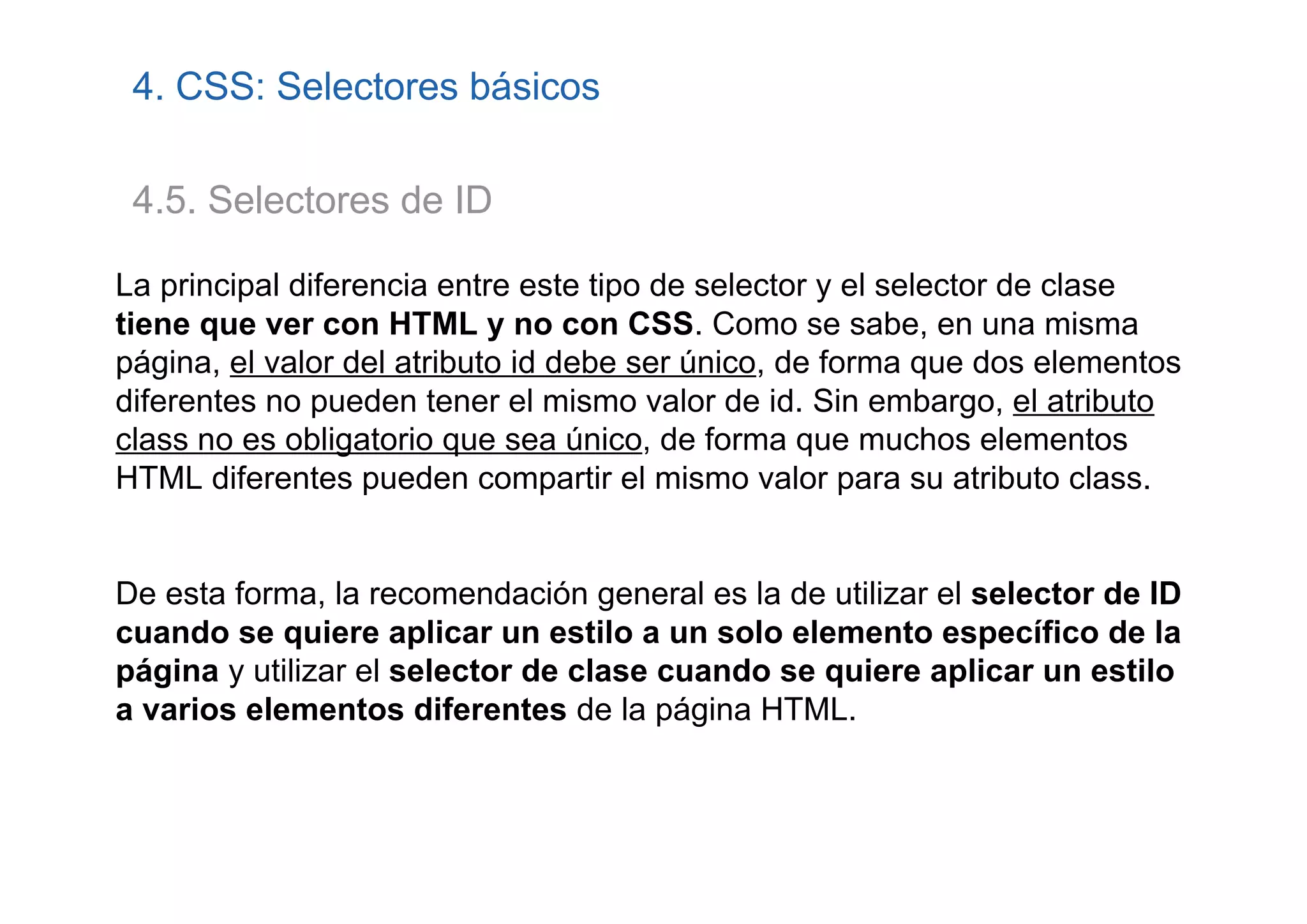 4. CSS: Selectores básicos

 4.5. Selectores de ID

La principal diferencia entre este tipo de selector y el selector de clase
tiene que ver con HTML y no con CSS. Como se sabe, en una misma
página, el valor del atributo id debe ser único, de forma que dos elementos
diferentes no pueden tener el mismo valor de id. Sin embargo, el atributo
class no es obligatorio que sea único, de forma que muchos elementos
HTML diferentes pueden compartir el mismo valor para su atributo class.


De esta forma, la recomendación general es la de utilizar el selector de ID
cuando se quiere aplicar un estilo a un solo elemento específico de la
página y utilizar el selector de clase cuando se quiere aplicar un estilo
a varios elementos diferentes de la página HTML.
 