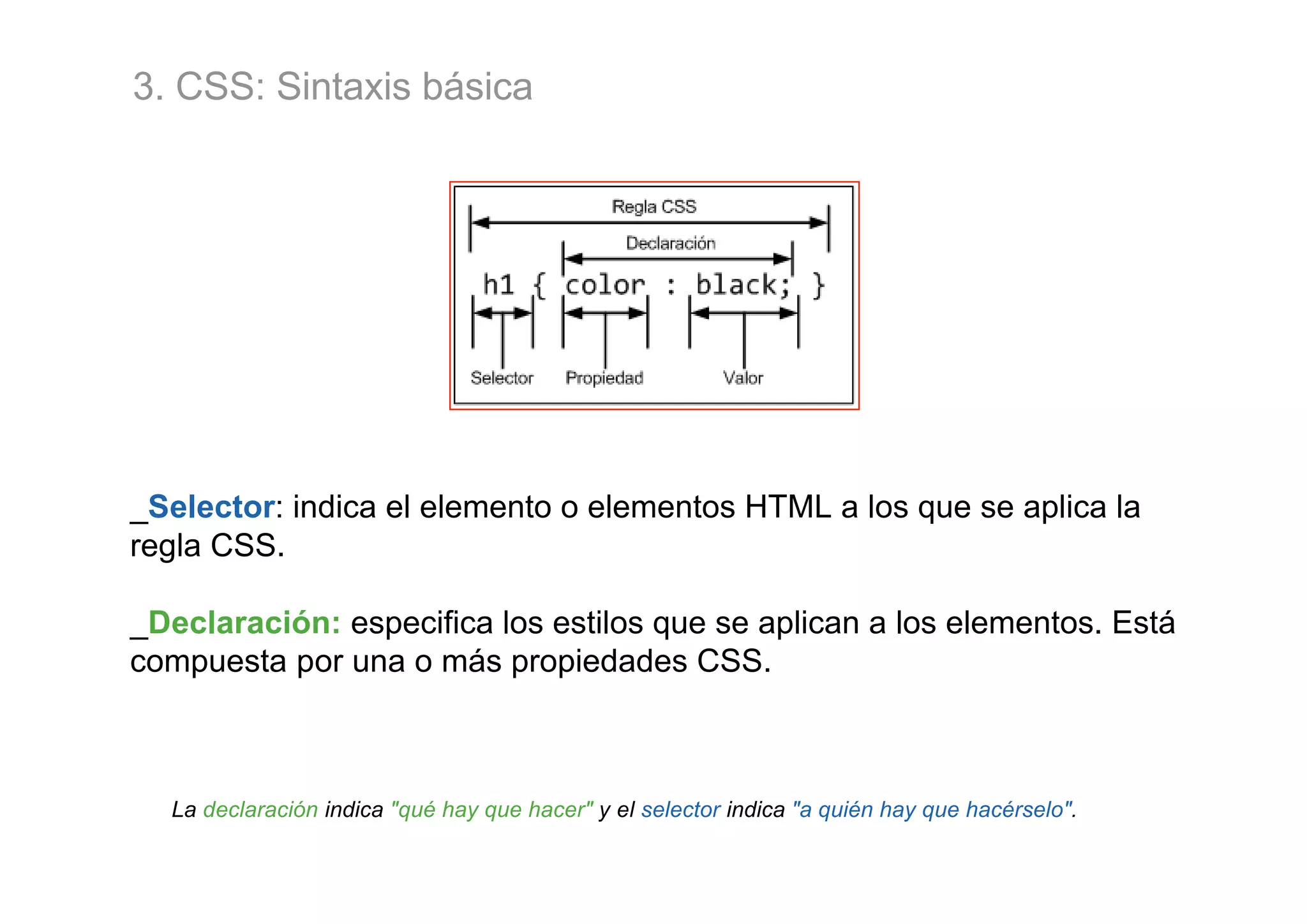 3. CSS: Sintaxis básica




_Selector: indica el elemento o elementos HTML a los que se aplica la
regla CSS.

_Declaración: especifica los estilos que se aplican a los elementos. Está
compuesta por una o más propiedades CSS.



  La declaración indica "qué hay que hacer" y el selector indica "a quién hay que hacérselo".
 