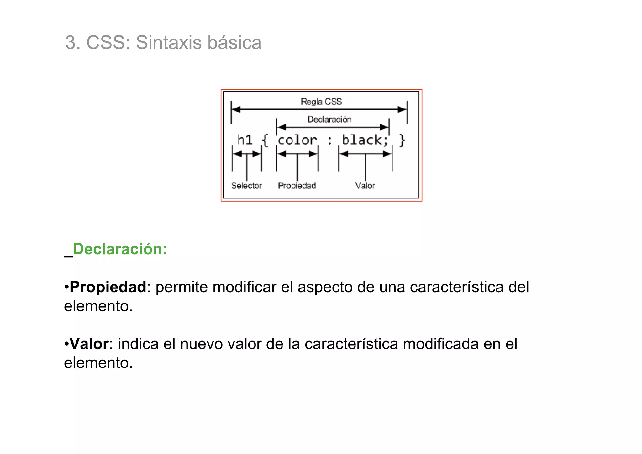 3. CSS: Sintaxis básica




_Declaración:

•Propiedad: permite modificar el aspecto de una característica del
elemento.

•Valor: indica el nuevo valor de la característica modificada en el
elemento.
 
