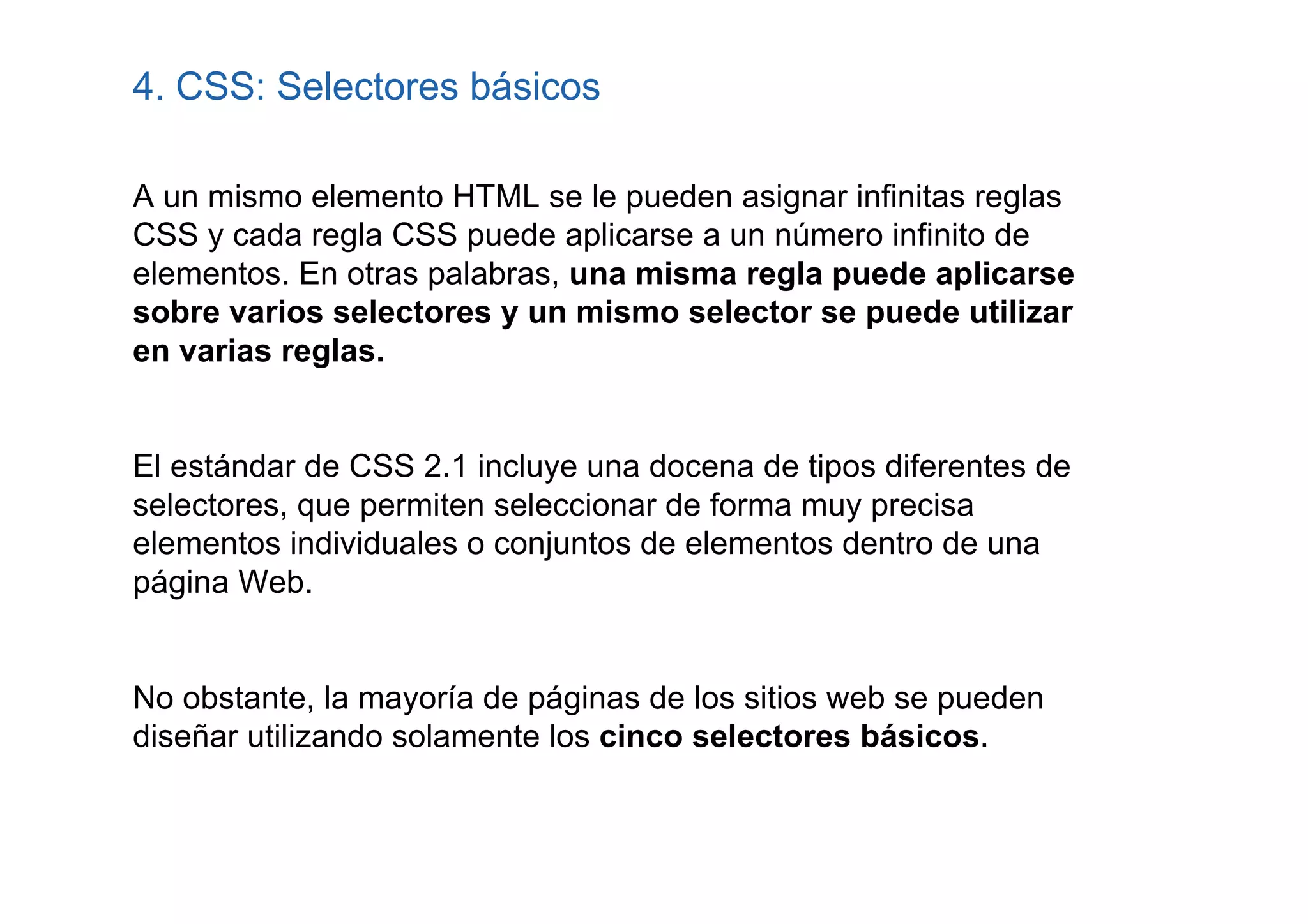 4. CSS: Selectores básicos

A un mismo elemento HTML se le pueden asignar infinitas reglas
CSS y cada regla CSS puede aplicarse a un número infinito de
elementos. En otras palabras, una misma regla puede aplicarse
sobre varios selectores y un mismo selector se puede utilizar
en varias reglas.


El estándar de CSS 2.1 incluye una docena de tipos diferentes de
selectores, que permiten seleccionar de forma muy precisa
elementos individuales o conjuntos de elementos dentro de una
página Web.


No obstante, la mayoría de páginas de los sitios web se pueden
diseñar utilizando solamente los cinco selectores básicos.
 
