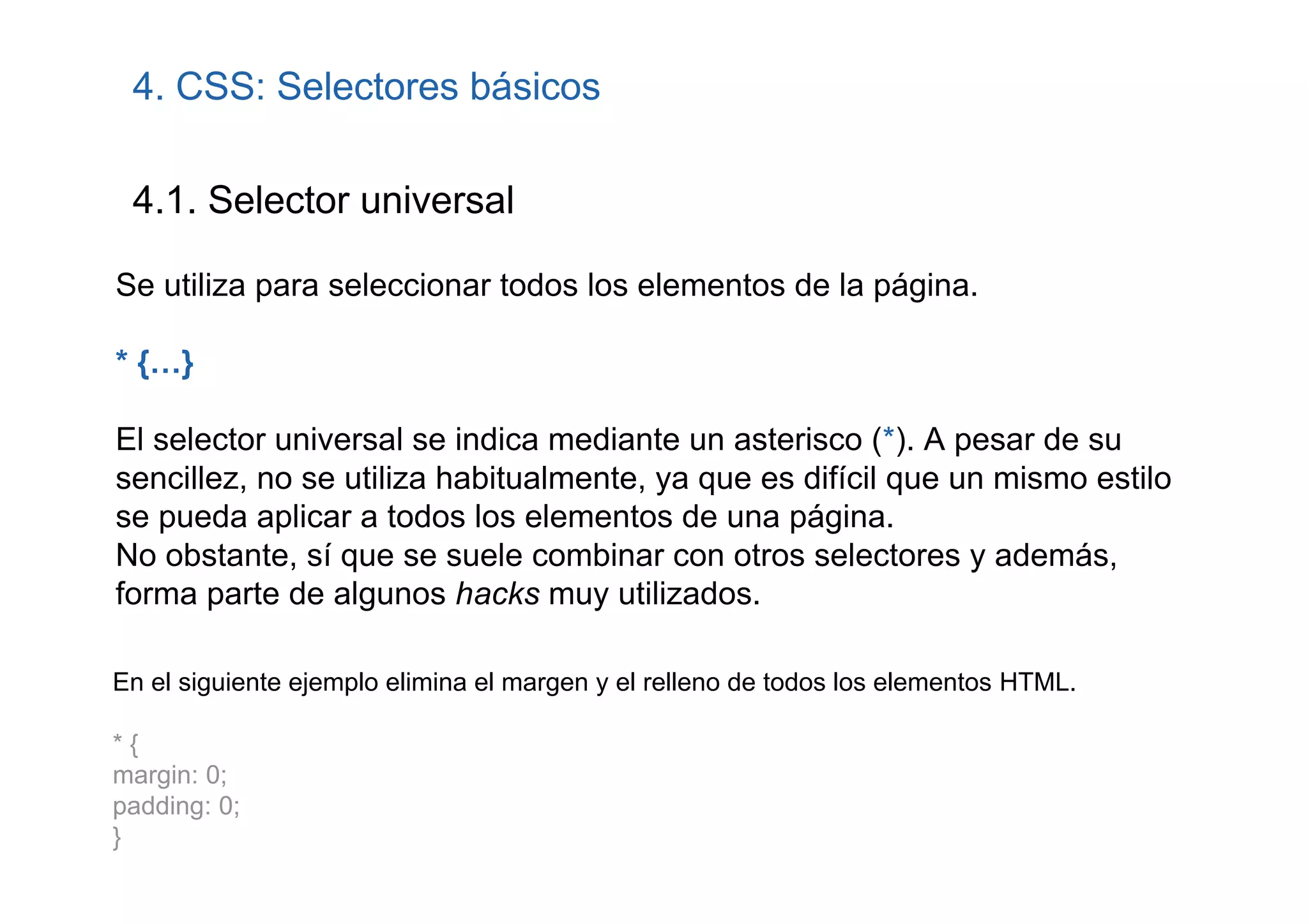 4. CSS: Selectores básicos

 4.1. Selector universal

Se utiliza para seleccionar todos los elementos de la página.

* {…}

El selector universal se indica mediante un asterisco (*). A pesar de su
sencillez, no se utiliza habitualmente, ya que es difícil que un mismo estilo
se pueda aplicar a todos los elementos de una página.
No obstante, sí que se suele combinar con otros selectores y además,
forma parte de algunos hacks muy utilizados.

En el siguiente ejemplo elimina el margen y el relleno de todos los elementos HTML.

*{
margin: 0;
padding: 0;
}
 