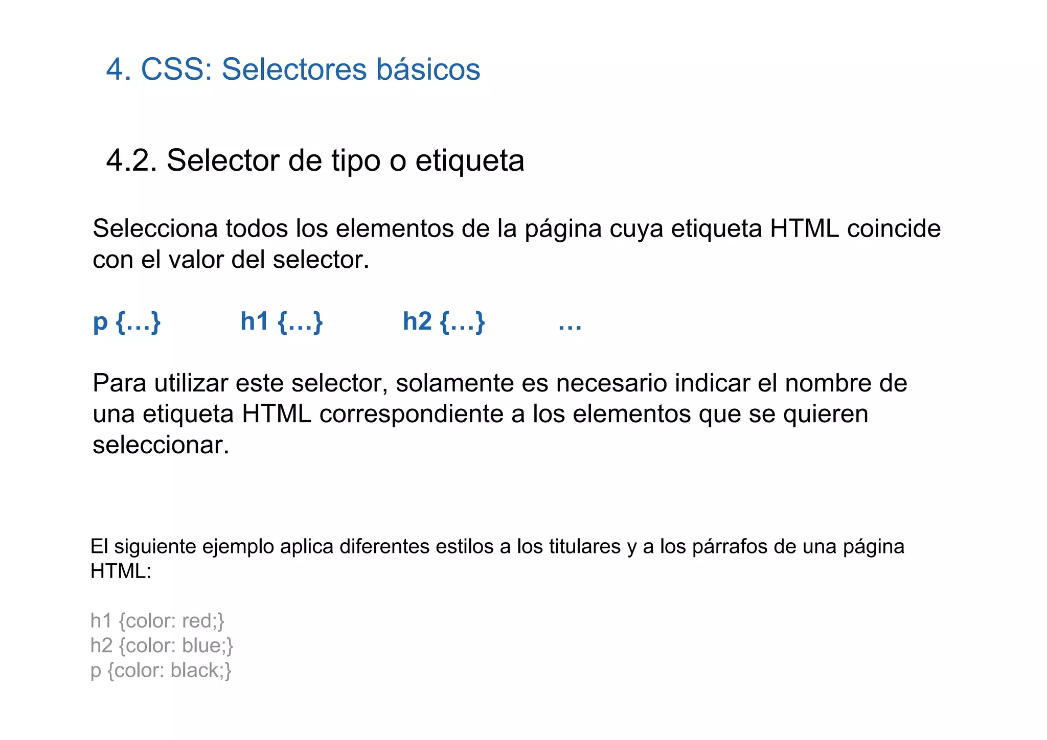 4. CSS: Selectores básicos

 4.2. Selector de tipo o etiqueta

Selecciona todos los elementos de la página cuya etiqueta HTML coincide
con el valor del selector.

p {…}               h1 {…}         h2 {…}            …

Para utilizar este selector, solamente es necesario indicar el nombre de
una etiqueta HTML correspondiente a los elementos que se quieren
seleccionar.


El siguiente ejemplo aplica diferentes estilos a los titulares y a los párrafos de una página
HTML:

h1 {color: red;}
h2 {color: blue;}
p {color: black;}
 