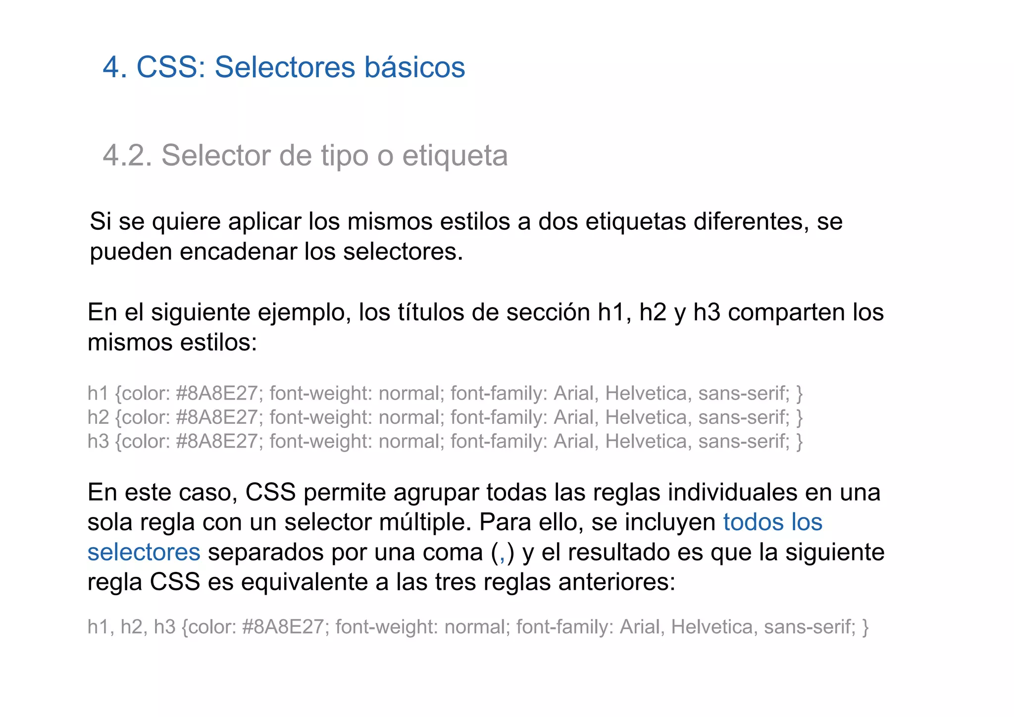 4. CSS: Selectores básicos

 4.2. Selector de tipo o etiqueta

Si se quiere aplicar los mismos estilos a dos etiquetas diferentes, se
pueden encadenar los selectores.

En el siguiente ejemplo, los títulos de sección h1, h2 y h3 comparten los
mismos estilos:
h1 {color: #8A8E27; font-weight: normal; font-family: Arial, Helvetica, sans-serif; }
h2 {color: #8A8E27; font-weight: normal; font-family: Arial, Helvetica, sans-serif; }
h3 {color: #8A8E27; font-weight: normal; font-family: Arial, Helvetica, sans-serif; }

En este caso, CSS permite agrupar todas las reglas individuales en una
sola regla con un selector múltiple. Para ello, se incluyen todos los
selectores separados por una coma (,) y el resultado es que la siguiente
regla CSS es equivalente a las tres reglas anteriores:
h1, h2, h3 {color: #8A8E27; font-weight: normal; font-family: Arial, Helvetica, sans-serif; }
 