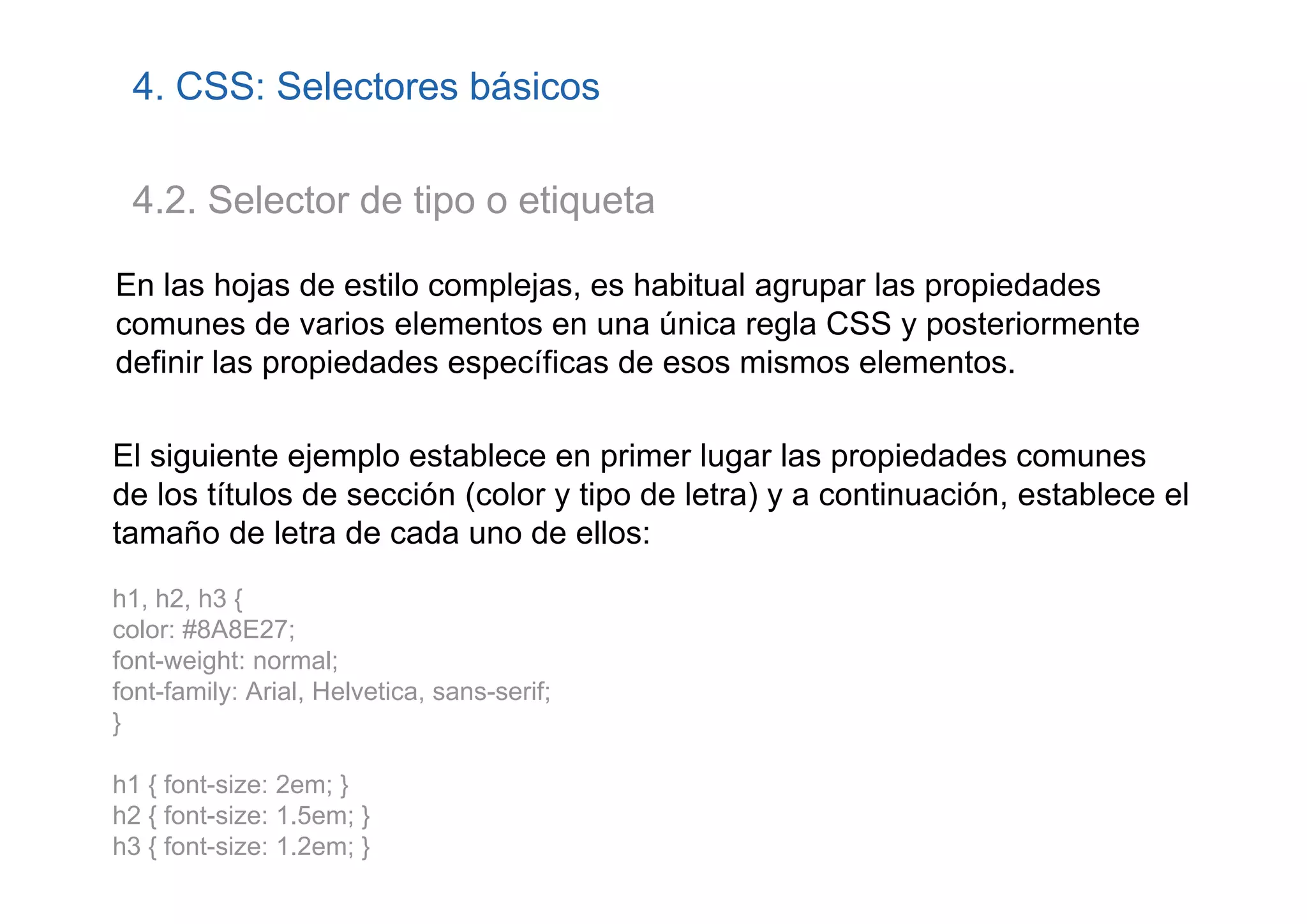 4. CSS: Selectores básicos

 4.2. Selector de tipo o etiqueta

En las hojas de estilo complejas, es habitual agrupar las propiedades
comunes de varios elementos en una única regla CSS y posteriormente
definir las propiedades específicas de esos mismos elementos.

El siguiente ejemplo establece en primer lugar las propiedades comunes
de los títulos de sección (color y tipo de letra) y a continuación, establece el
tamaño de letra de cada uno de ellos:
h1, h2, h3 {
color: #8A8E27;
font-weight: normal;
font-family: Arial, Helvetica, sans-serif;
}

h1 { font-size: 2em; }
h2 { font-size: 1.5em; }
h3 { font-size: 1.2em; }
 