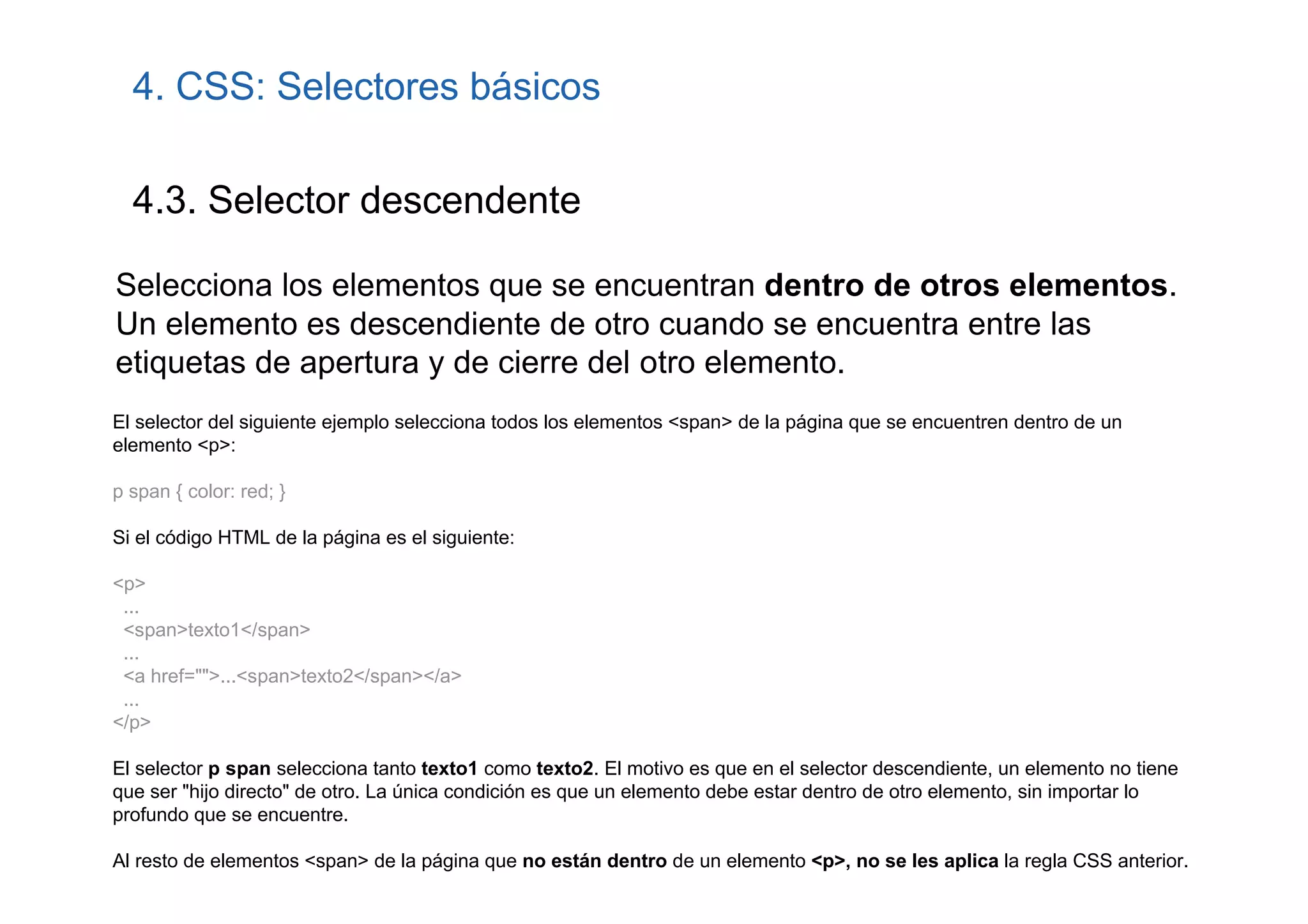 4. CSS: Selectores básicos

  4.3. Selector descendente

Selecciona los elementos que se encuentran dentro de otros elementos.
Un elemento es descendiente de otro cuando se encuentra entre las
etiquetas de apertura y de cierre del otro elemento.
El selector del siguiente ejemplo selecciona todos los elementos <span> de la página que se encuentren dentro de un
elemento <p>:

p span { color: red; }

Si el código HTML de la página es el siguiente:

<p>
 ...
 <span>texto1</span>
 ...
 <a href="">...<span>texto2</span></a>
 ...
</p>

El selector p span selecciona tanto texto1 como texto2. El motivo es que en el selector descendiente, un elemento no tiene
que ser "hijo directo" de otro. La única condición es que un elemento debe estar dentro de otro elemento, sin importar lo
profundo que se encuentre.

Al resto de elementos <span> de la página que no están dentro de un elemento <p>, no se les aplica la regla CSS anterior.
 