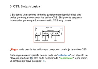 3. CSS: Sintaxis básica

CSS define una serie de términos que permiten describir cada una
de las partes que componen los estilos CSS. El siguiente esquema
muestra las partes que forman un estilo CSS muy básico:




_Regla: cada uno de los estilos que componen una hoja de estilos CSS.

Cada regla está compuesta de una parte de "selectores", un símbolo de
"llave de apertura" ({), otra parte denominada "declaración" y por último,
un símbolo de "llave de cierre” (}).
 