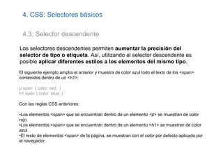 4. CSS: Selectores básicos

 4.3. Selector descendente

Los selectores descendentes permiten aumentar la precisión del
selector de tipo o etiqueta. Así, utilizando el selector descendente es
posible aplicar diferentes estilos a los elementos del mismo tipo.
El siguiente ejemplo amplía el anterior y muestra de color azul todo el texto de los <span>
contenidos dentro de un <h1>:

p span { color: red; }
h1 span { color: blue; }

Con las reglas CSS anteriores:

•Los elementos <span> que se encuentran dentro de un elemento <p> se muestran de color
rojo.
•Los elementos <span> que se encuentran dentro de un elemento <h1> se muestran de color
azul.
•El resto de elementos <span> de la página, se muestran con el color por defecto aplicado por
el navegador.
 