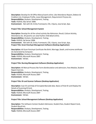 Description: Develop for All Office Manual work online. Like Attendance Report, Debtors &
Creditors List, Employee Profile, Leave Management, Requirement Process etc.
Responsibilities: Analysis, Development, Testing.
Tools: VS2010, SQL Server 2008.
Environment: .Net with C#, Entity Framework, CSS, J Query, Java Script, Ajax.
Project Title: School Management System
Description: Develop for all the school activity like Admission, Result, Culture Activity,
Attendance etc. All parents can view his/her child detail online.
Responsibilities: Analysis, Development, Testing.
Tools: VS2010, Sql Server 2008.
Environment: .Net with C#, Entity Framework, CSS, J Query, Java Script, Ajax.
Project Title: Gram Panchyat Management Software (Desktop Application)
Description: All Gram Panchyat Certificate like Birth, Marriage, Death, and Income certificate
etc Generated by Computer.
Responsibilities: Analysis, Development, Testing.
Tools: VS2010, Microsoft Access 2007
Environment: VB.Net.
Project Title: Nursing Management Software (Desktop Application)
Description: All Manual Process like Form distribrutation and admission, Fees Module, Student
Report Card etc.
Responsibilities: Analysis, Development, Testing.
Tools: VS2010, Microsoft Access 2007
Environment: VB.Net.
Project Title: ID card Scanner Software (Desktop Application)
Description: Scan ID card help of Encrypted Barcode data. Basics of that ID card Display the
Details of Scanning ID Card.
Responsibilities: Analysis, Development, Testing.
Tools: VS2010, Microsoft Access 2007
Environment: VB.Net.
Project Title: School Management Software (Desktop Application)
Description: This Software Contain Student Admission, Student fees, Student Report Card,
Student Result etc.
Responsibilities: Analysis, Development, Testing.
Tools: VS2010, Microsoft Access 2007
 
