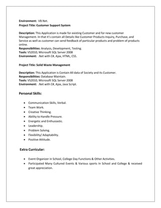 Environment: VB.Net.
Project Title: Customer Support System
Description: This Application is made for existing Customer and for new customer
Management. In that it’s contain all Details like Customer Products Inquiry, Purchase, and
Service as well as customer can send feedback of particular products and problem of products
online.
Responsibilities: Analysis, Development, Testing.
Tools: VS2010, Microsoft SQL Server 2008
Environment: .Net with C#, Ajax, HTML, CSS.
Project Title: Solid Waste Management
Description: This Application is Contain All data of Society and its Customer.
Responsibilities: Database Maintain.
Tools: VS2010, Microsoft SQL Server 2008
Environment: .Net with C#, Ajax, Java Script.
Personal Skills:
 Communication Skills, Verbal.
 Team Work.
 Creative Thinking.
 Ability to Handle Pressure.
 Energetic and Enthusiastic.
 Leadership.
 Problem Solving.
 Flexibility/ Adaptability.
 Positive Attitude.
Extra Curricular:
 Event Organizer in School, College Day Functions & Other Activities.
 Participated Many Cultured Events & Various sports In School and College & received
great appreciation.
 