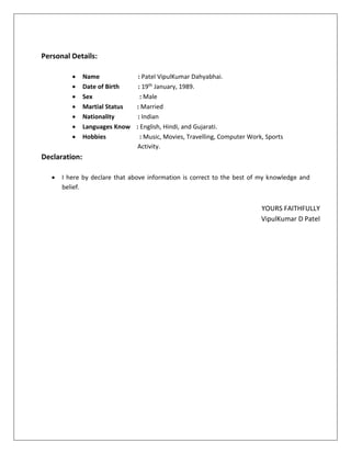 Personal Details:
 Name : Patel VipulKumar Dahyabhai.
 Date of Birth : 19th January, 1989.
 Sex : Male
 Martial Status : Married
 Nationality : Indian
 Languages Know : English, Hindi, and Gujarati.
 Hobbies : Music, Movies, Travelling, Computer Work, Sports
Activity.
Declaration:
 I here by declare that above information is correct to the best of my knowledge and
belief.
YOURS FAITHFULLY
VipulKumar D Patel
 