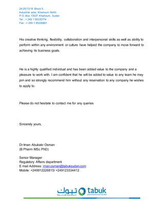 24-25/13/18 Block 5,
Industrial area, Khartoum North
P.O. Box 13537 Khartoum, Sudan
Tel : + 249 1 85335774
Fax : + 249 1 85330801
His creative thinking, flexibility, collaboration and interpersonal skills as well as ability to
perform within any environment or culture have helped the company to move forward to
achieving its business goals.
He is a highly qualified individual and has been added value to the company and a
pleasure to work with. I am confident that he will be added to value to any team he may
join and so strongly recommend him without any reservation to any company he wishes
to apply to.
Please do not hesitate to contact me for any queries
Sincerely yours,
Dr Iman Abubakr Osman
(B Pharm MSc PhD)
Senior Manager
Regulatory Affairs department
E mail Address: iman.osman@tabuksudan.com
Mobile: +249912226815/ +249123334412
 