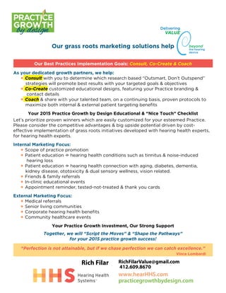 Our grass roots marketing solutions help
Our Best Practices Implementation Goals: Consult, Co-Create & Coach
As your dedicated growth partners, we help:
	 • Consult with you to determine which research based “Outsmart, Don’t Outspend” 		
		 strategies will promote best results with your targeted goals & objectives
	 • Co-Create customized educational designs, featuring your Practice branding & 		
			contact details
	 • Coach & share with your talented team, on a continuing basis, proven protocols to 		
		 maximize both internal & external patient targeting benefits
Your 2015 Practice Growth by Design Educational & “Nice Touch” Checklist
Let’s prioritize proven winners which are easily customized for your esteemed Practice.
Please consider the competitive advantages & big upside potential driven by cost-
effective implementation of grass roots initiatives developed with hearing health experts,
for hearing health experts.
Internal Marketing Focus:
	 • Scope of practice promotion
	 • Patient education –> hearing health conditions such as tinnitus & noise-induced 		
			hearing loss
	 • Patient education –> hearing health connection with aging, diabetes, dementia, 			
		 kidney disease, ototoxicity & dual sensory wellness, vision related.
	 • Friends & family referrals
	 • In-clinic educational events
	 • Appointment reminder, tested-not-treated & thank you cards
External Marketing Focus:
	 • Medical referrals
	 • Senior living communities
	 • Corporate hearing health benefits
	 • Community healthcare events
Your Practice Growth Investment, Our Strong Support
Together, we will “Script the Moves” & “Shape the Pathways”
for your 2015 practice growth success!
“Perfection is not attainable, but if we chase perfection we can catch excellence.”
												 Vince Lombardi
GROWTH
PRACTICE
by design Delivering
beyond
the hearing
device
VALUE
RichFilarValue@gmail.com
412.609.8670
Rich Filar
www.hearHHS.com
practicegrowthbydesign.com
 