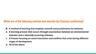 Which one of the following methods best describe the Classical conditioning?
a. A method of learning that employs rewards and punishments for behavior
b. A learning process that occurs through associations between an environmental
stimulus and a naturally occurring stimulus.
c. A Process focusing on social interaction and conflicts that arise during different
stages of development.
d. All of the above
 