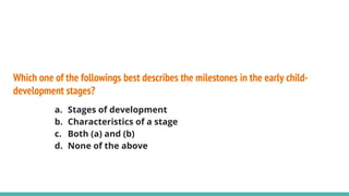 Which one of the followings best describes the milestones in the early child-
development stages?
a. Stages of development
b. Characteristics of a stage
c. Both (a) and (b)
d. None of the above
 