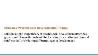 Erikson's Psychosocial Developmental Theory
Erikson's eight-stage theory of psychosocial development describes
growth and change throughout life, focusing on social interaction and
conflicts that arise during different stages of development.
 