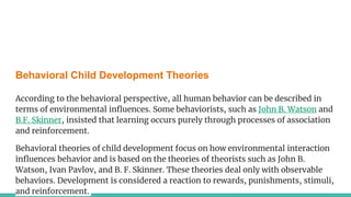 Behavioral Child Development Theories
According to the behavioral perspective, all human behavior can be described in
terms of environmental influences. Some behaviorists, such as John B. Watson and
B.F. Skinner, insisted that learning occurs purely through processes of association
and reinforcement.
Behavioral theories of child development focus on how environmental interaction
influences behavior and is based on the theories of theorists such as John B.
Watson, Ivan Pavlov, and B. F. Skinner. These theories deal only with observable
behaviors. Development is considered a reaction to rewards, punishments, stimuli,
and reinforcement.
 