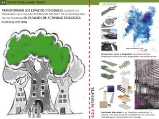 0.2  DESCRIPTOR DEL AMBITO TEORICOTRANSFORMAR LOS ESPACIOS RESIDUALES (CARENTES DE PROGRAMA Y QUE HAN SIDO APROPIADOS POR PARTE DE LA SOCIEDAD CON UN USO NEGATIVO) EN ESPACIOS DE ACTIVIDAD ECOLOGICA PUBLICA POSTIVA Infraestructura contra la desigualdad, las carreteras urbanas tratadas para resolver uno de las desigualdades más grandes del país0.2.1  REFERENTESTakeSmoke, MakeWater es un “dispositivo arquitectónico”; a utilizarse en las varias escalas de la ciudad (S, M, y XL) y sirve como catalizador para la contaminación del aire (smog).