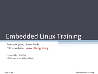 Embedded Linux Training
   Facebook group: Learn To Be
   Official website: www.L2b-egypt.org

   Prepared By: SHATRIX
   E-Mail: eng.shatrix@gmail.com




Learn To Be                              Embedded Linux Training
 