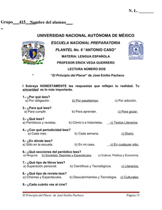 N. L. _______

Grupo___415_____
             Nombre del alumno___
_

                     UNIVERSIDAD NACIONAL AUTÓNOMA DE MÉXICO
                                 ESCUELA NACIONAL PREPARATORIA
                                    PLANTEL No. 6 “ANTONIO CASO”
                                        MATERIA: LENGUA ESPAÑOLA
                                      PROFESOR ERICK VEGA GUERRERO
                                            LECTURA NÚMERO DOS
                 “               “El Principio del Placer” de José Emilio Pacheco


          I Subraya HONESTAMENTE las respuestas que reflejen tu realidad. Tu
          sinceridad es lo más importante.

          1.- ¿Por qué lees?
            a) Por obligación.                 b) Por pasatiempo.               c) Por adicción.

          2.- ¿Para qué lees?
           a) Para cumplir.                    b) Para aprender.                  c) Para gozar.

          3.- ¿Qué lees?
          a) Periódicos y revistas.         b) Cómic’s e historietas.       c) Textos Literarios.

          4.- ¿Con qué periodicidad lees?
              a) Cada mes.                       b) Cada semana.                     c) Diario.

          5.- ¿En dónde lees?
          a) Sólo en la escuela.                 b) En mi casa.             c) En cualquier sitio.

          6.- ¿Qué secciones del periódico lees?
          a) Ninguna.   b) Sociedad, Deportes y Espectáculos.      c) Cultura, Política y Economía.

          7.- ¿Qué tipo de libros lees?
          a) Superación personal.            b) Científicos y Tecnológicos.          c) Literarios.

          8.- ¿Qué tipo de revista lees?
          a) Chismes y Espectáculos.     b) Descubrimientos y Tecnología.           c) Culturales.

          9.- ¿Cada cuánto vas al cine?


          El Principio del Placer de José Emilio Pacheco                                 Página 15
 