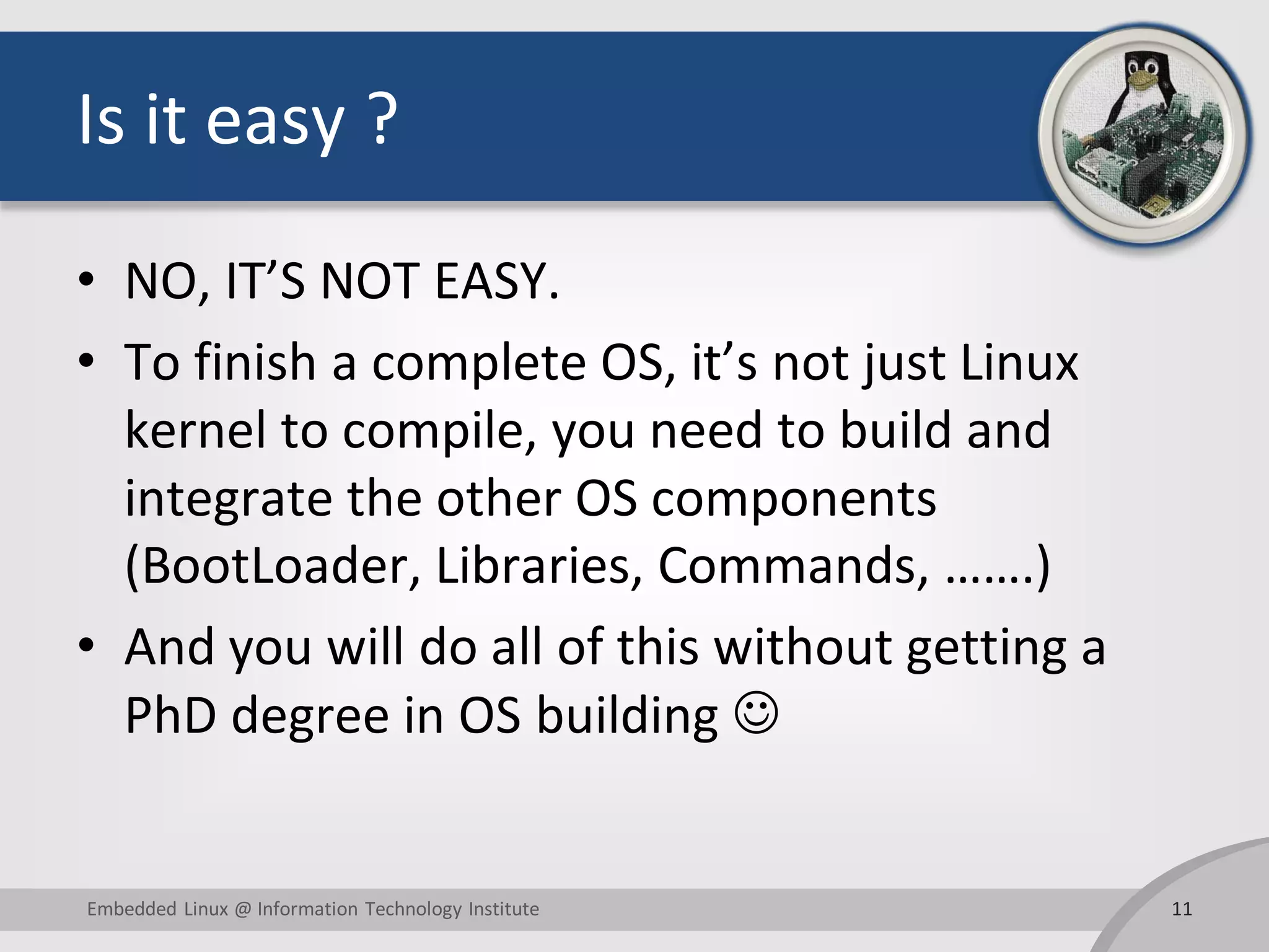 Is it easy ? • NO, IT’S NOT EASY. • To finish a complete OS, it’s not just Linux kernel to compile, you need to build and integrate the other OS components (BootLoader, Libraries, Commands, …….) • And you will do all of this without getting a PhD degree in OS building  11Embedded Linux @ Information Technology Institute 