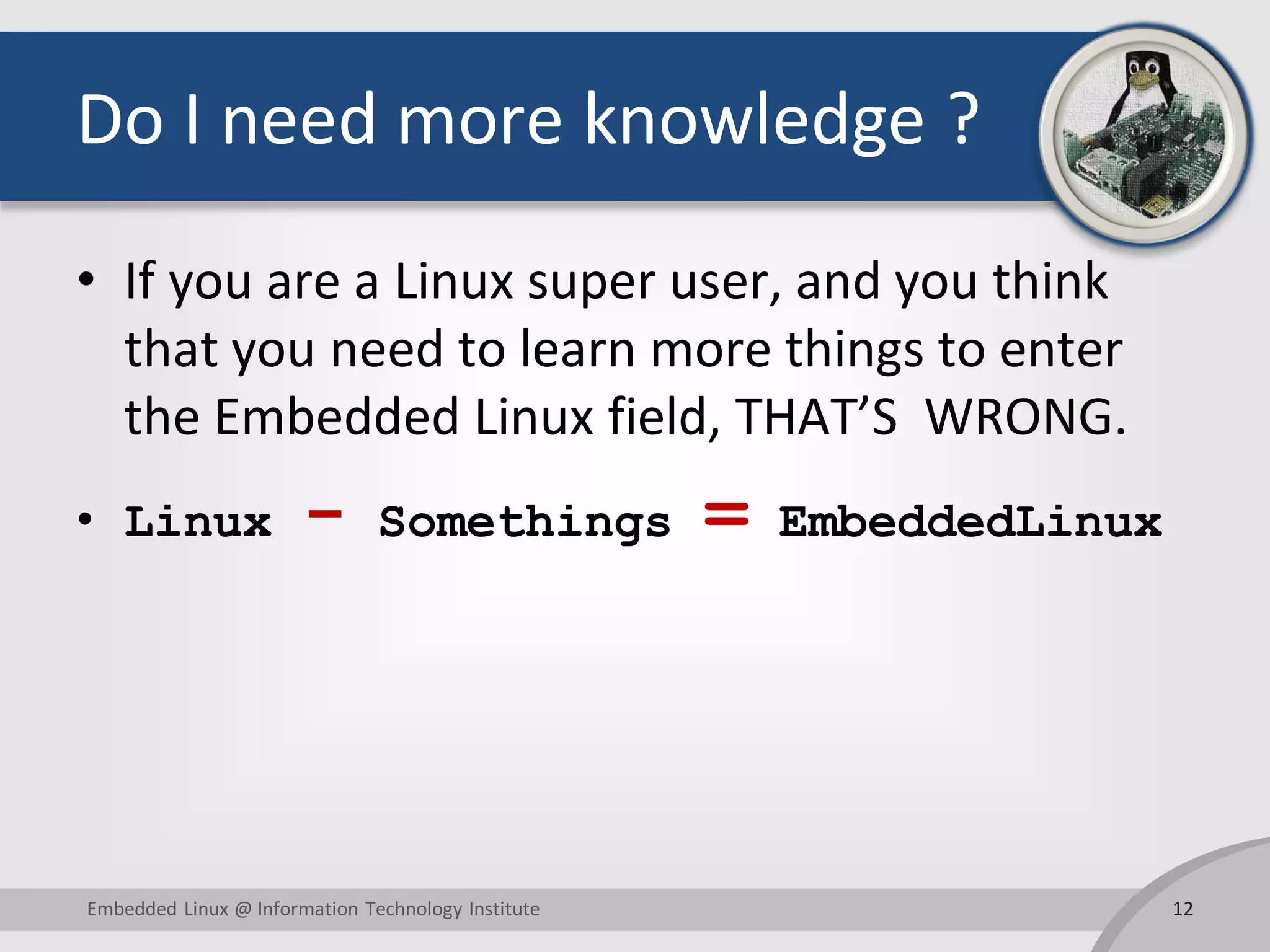 Do I need more knowledge ? • If you are a Linux super user, and you think that you need to learn more things to enter the Embedded Linux field, THAT’S WRONG. • Linux - Somethings = EmbeddedLinux 12Embedded Linux @ Information Technology Institute 