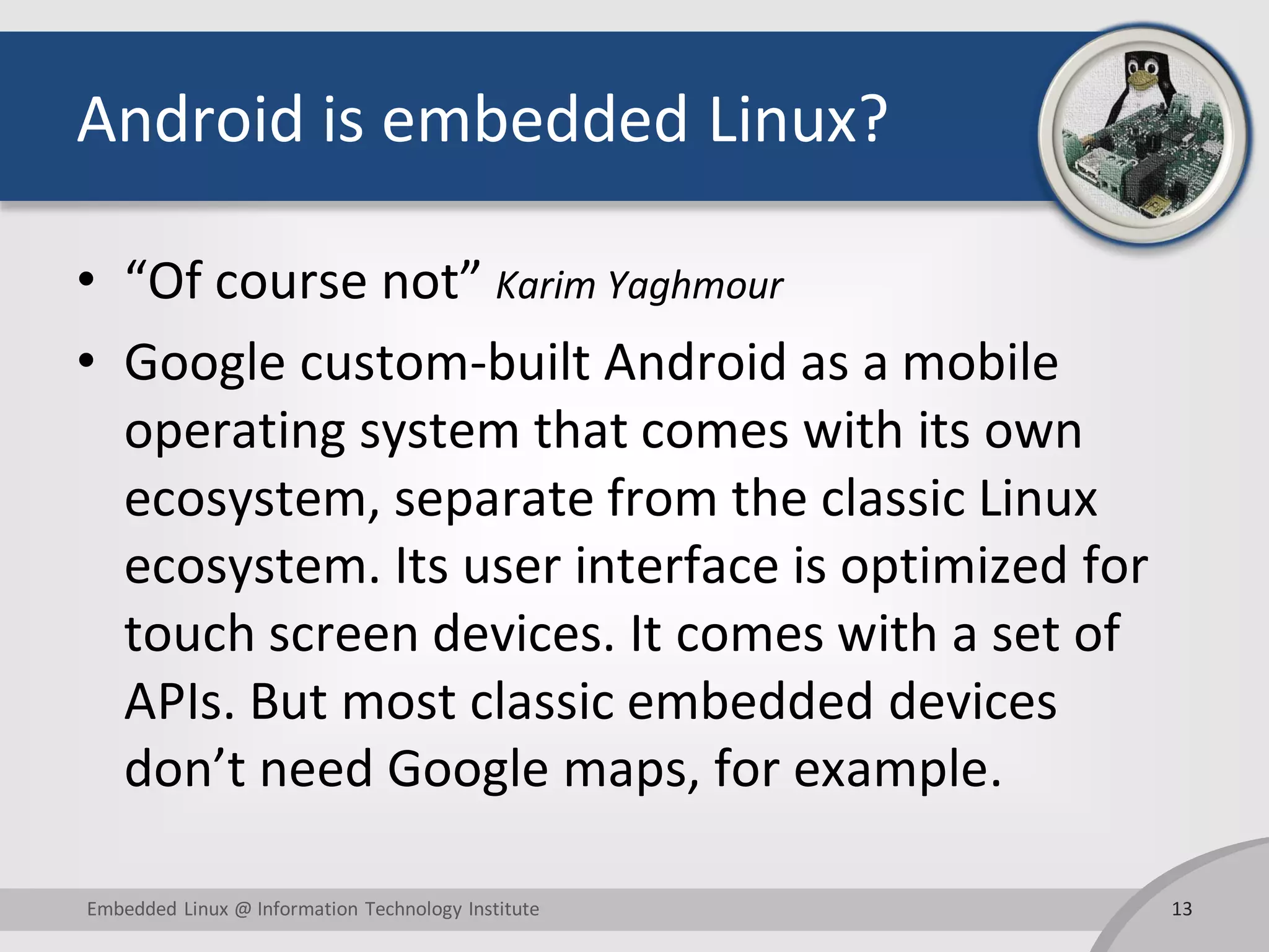 Android is embedded Linux? • “Of course not” Karim Yaghmour • Google custom-built Android as a mobile operating system that comes with its own ecosystem, separate from the classic Linux ecosystem. Its user interface is optimized for touch screen devices. It comes with a set of APIs. But most classic embedded devices don’t need Google maps, for example. 13Embedded Linux @ Information Technology Institute 