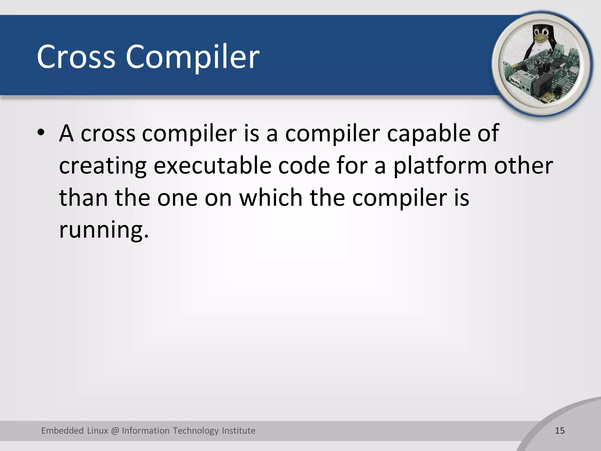 Cross Compiler • A cross compiler is a compiler capable of creating executable code for a platform other than the one on which the compiler is running. 15Embedded Linux @ Information Technology Institute 