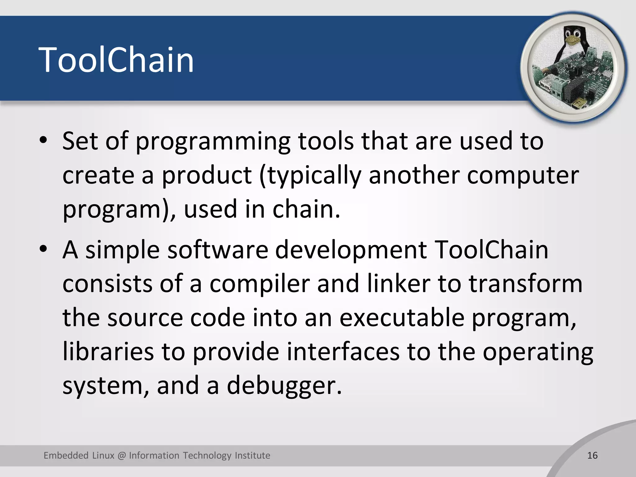 ToolChain • Set of programming tools that are used to create a product (typically another computer program), used in chain. • A simple software development ToolChain consists of a compiler and linker to transform the source code into an executable program, libraries to provide interfaces to the operating system, and a debugger. 16Embedded Linux @ Information Technology Institute 