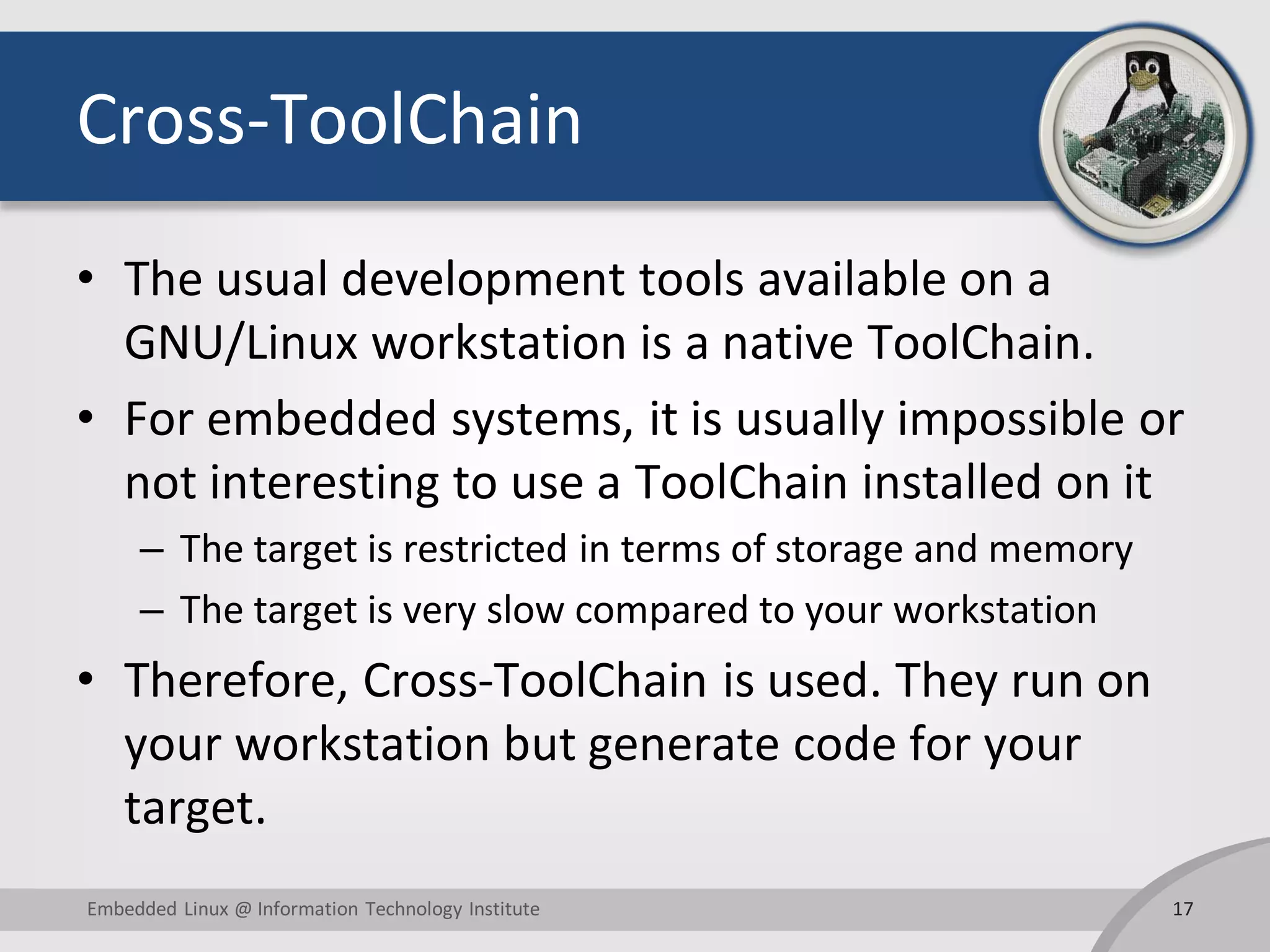 Cross-ToolChain • The usual development tools available on a GNU/Linux workstation is a native ToolChain. • For embedded systems, it is usually impossible or not interesting to use a ToolChain installed on it – The target is restricted in terms of storage and memory – The target is very slow compared to your workstation • Therefore, Cross-ToolChain is used. They run on your workstation but generate code for your target. 17Embedded Linux @ Information Technology Institute 