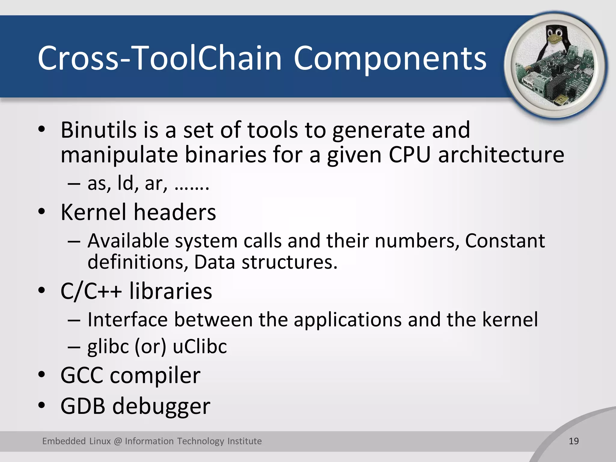 Cross-ToolChain Components • Binutils is a set of tools to generate and manipulate binaries for a given CPU architecture – as, ld, ar, ……. • Kernel headers – Available system calls and their numbers, Constant definitions, Data structures. • C/C++ libraries – Interface between the applications and the kernel – glibc (or) uClibc • GCC compiler • GDB debugger 19Embedded Linux @ Information Technology Institute 