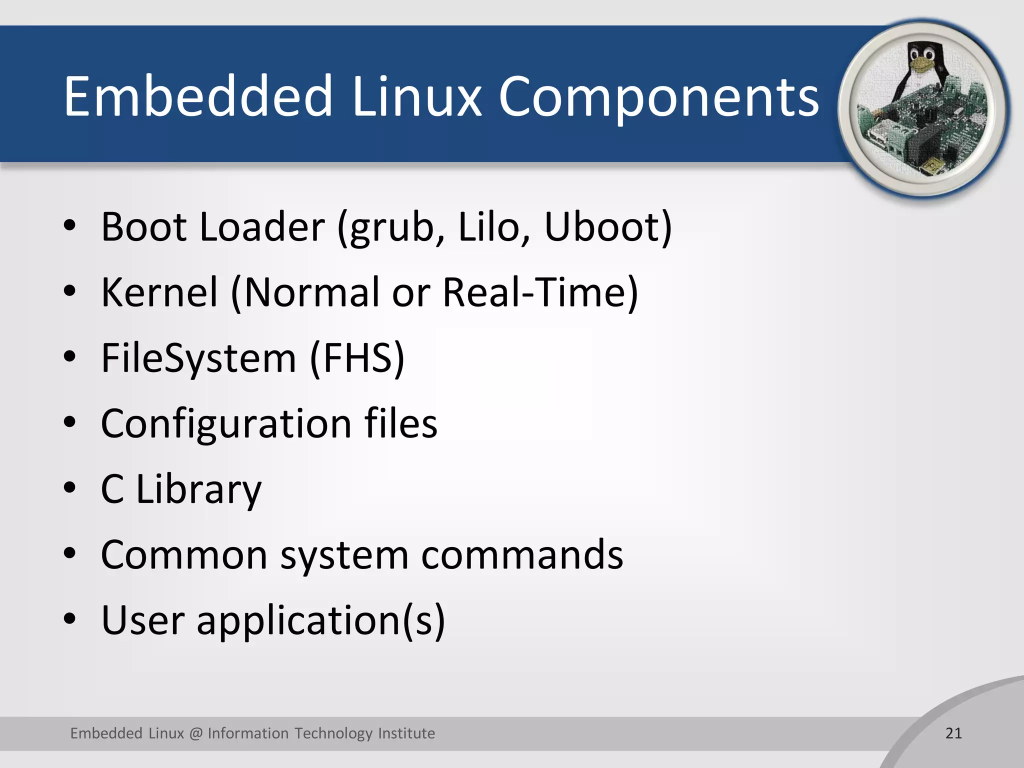 Embedded Linux Components • Boot Loader (grub, Lilo, Uboot) • Kernel (Normal or Real-Time) • FileSystem (FHS) • Configuration files • C Library • Common system commands • User application(s) 21Embedded Linux @ Information Technology Institute 
